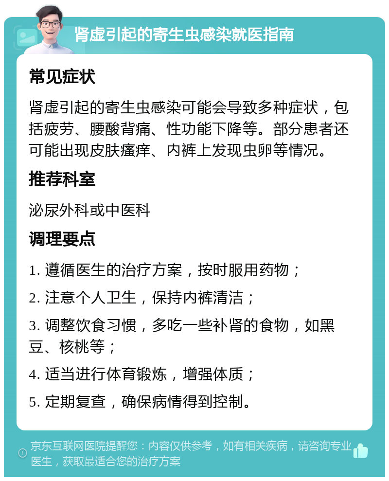 肾虚引起的寄生虫感染就医指南 常见症状 肾虚引起的寄生虫感染可能会导致多种症状，包括疲劳、腰酸背痛、性功能下降等。部分患者还可能出现皮肤瘙痒、内裤上发现虫卵等情况。 推荐科室 泌尿外科或中医科 调理要点 1. 遵循医生的治疗方案，按时服用药物； 2. 注意个人卫生，保持内裤清洁； 3. 调整饮食习惯，多吃一些补肾的食物，如黑豆、核桃等； 4. 适当进行体育锻炼，增强体质； 5. 定期复查，确保病情得到控制。