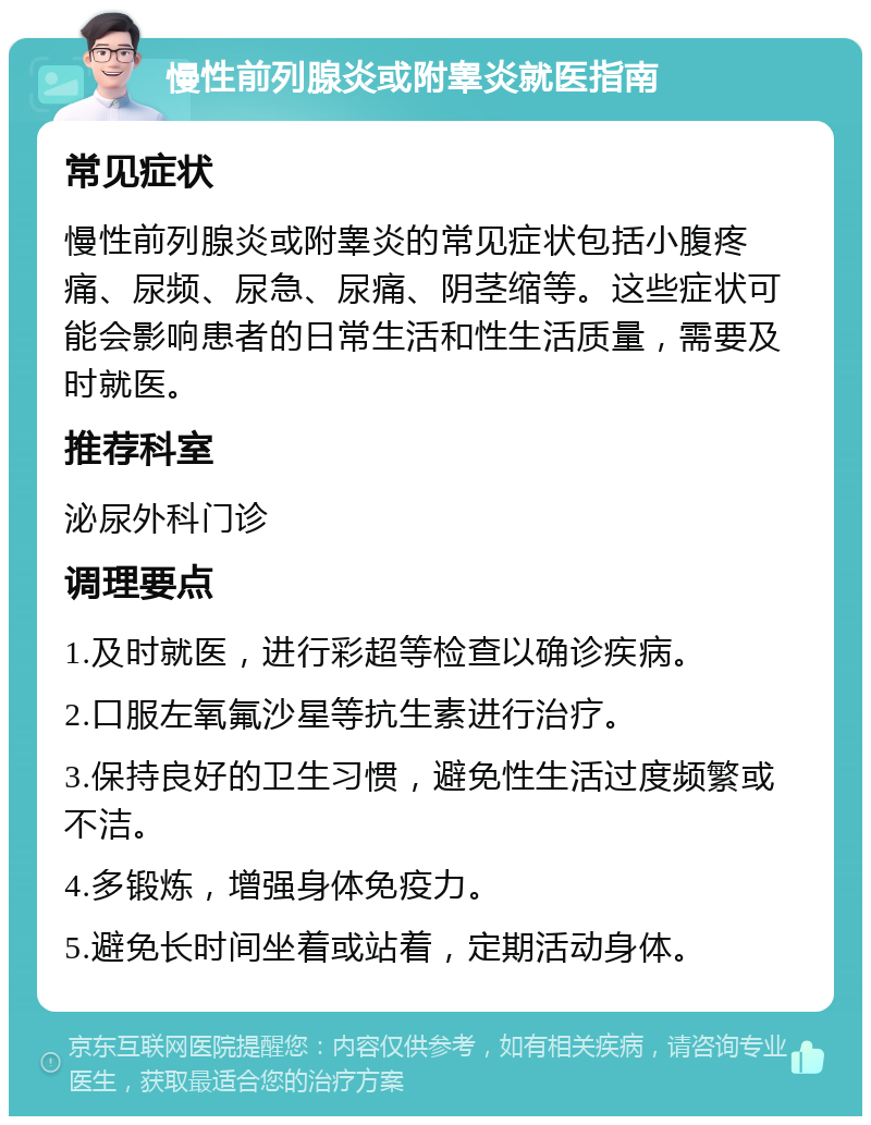 慢性前列腺炎或附睾炎就医指南 常见症状 慢性前列腺炎或附睾炎的常见症状包括小腹疼痛、尿频、尿急、尿痛、阴茎缩等。这些症状可能会影响患者的日常生活和性生活质量，需要及时就医。 推荐科室 泌尿外科门诊 调理要点 1.及时就医，进行彩超等检查以确诊疾病。 2.口服左氧氟沙星等抗生素进行治疗。 3.保持良好的卫生习惯，避免性生活过度频繁或不洁。 4.多锻炼，增强身体免疫力。 5.避免长时间坐着或站着，定期活动身体。