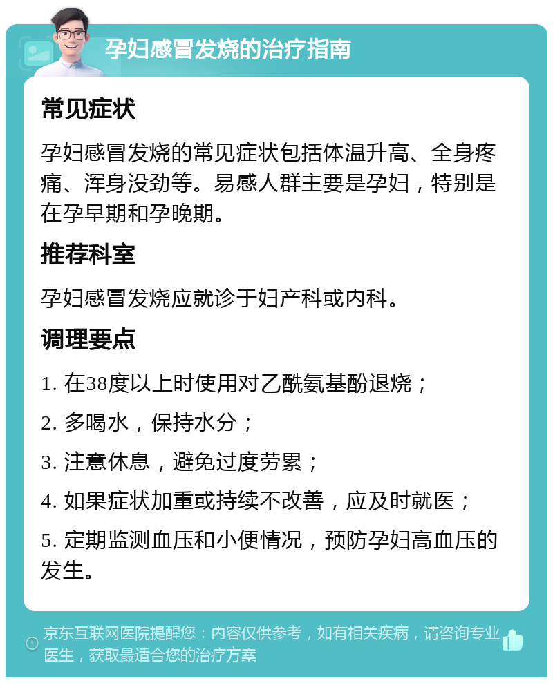 孕妇感冒发烧的治疗指南 常见症状 孕妇感冒发烧的常见症状包括体温升高、全身疼痛、浑身没劲等。易感人群主要是孕妇，特别是在孕早期和孕晚期。 推荐科室 孕妇感冒发烧应就诊于妇产科或内科。 调理要点 1. 在38度以上时使用对乙酰氨基酚退烧； 2. 多喝水，保持水分； 3. 注意休息，避免过度劳累； 4. 如果症状加重或持续不改善，应及时就医； 5. 定期监测血压和小便情况，预防孕妇高血压的发生。