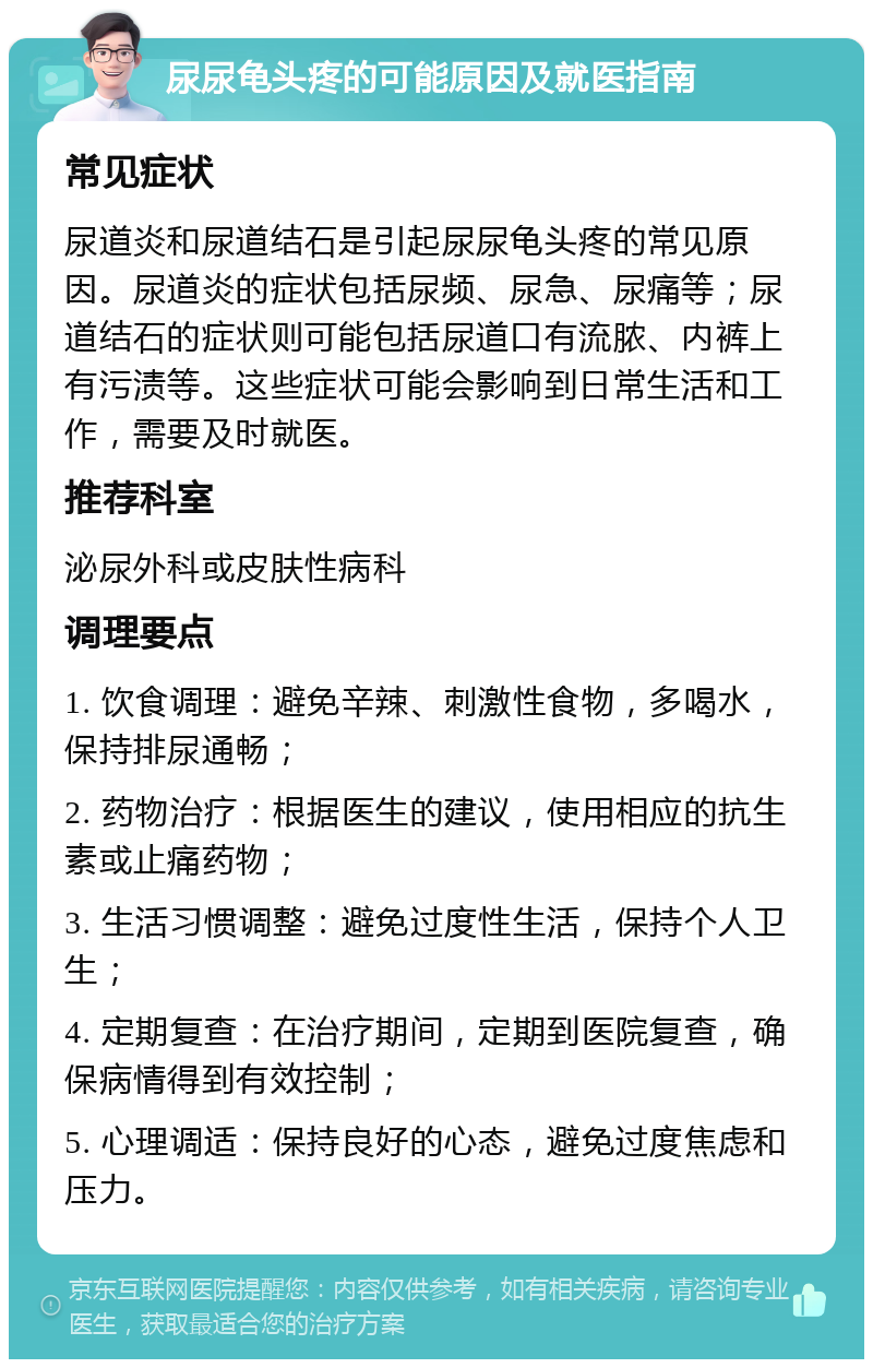 尿尿龟头疼的可能原因及就医指南 常见症状 尿道炎和尿道结石是引起尿尿龟头疼的常见原因。尿道炎的症状包括尿频、尿急、尿痛等；尿道结石的症状则可能包括尿道口有流脓、内裤上有污渍等。这些症状可能会影响到日常生活和工作，需要及时就医。 推荐科室 泌尿外科或皮肤性病科 调理要点 1. 饮食调理：避免辛辣、刺激性食物，多喝水，保持排尿通畅； 2. 药物治疗：根据医生的建议，使用相应的抗生素或止痛药物； 3. 生活习惯调整：避免过度性生活，保持个人卫生； 4. 定期复查：在治疗期间，定期到医院复查，确保病情得到有效控制； 5. 心理调适：保持良好的心态，避免过度焦虑和压力。