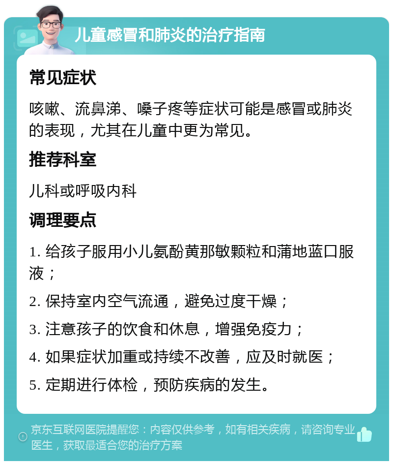 儿童感冒和肺炎的治疗指南 常见症状 咳嗽、流鼻涕、嗓子疼等症状可能是感冒或肺炎的表现，尤其在儿童中更为常见。 推荐科室 儿科或呼吸内科 调理要点 1. 给孩子服用小儿氨酚黄那敏颗粒和蒲地蓝口服液； 2. 保持室内空气流通，避免过度干燥； 3. 注意孩子的饮食和休息，增强免疫力； 4. 如果症状加重或持续不改善，应及时就医； 5. 定期进行体检，预防疾病的发生。