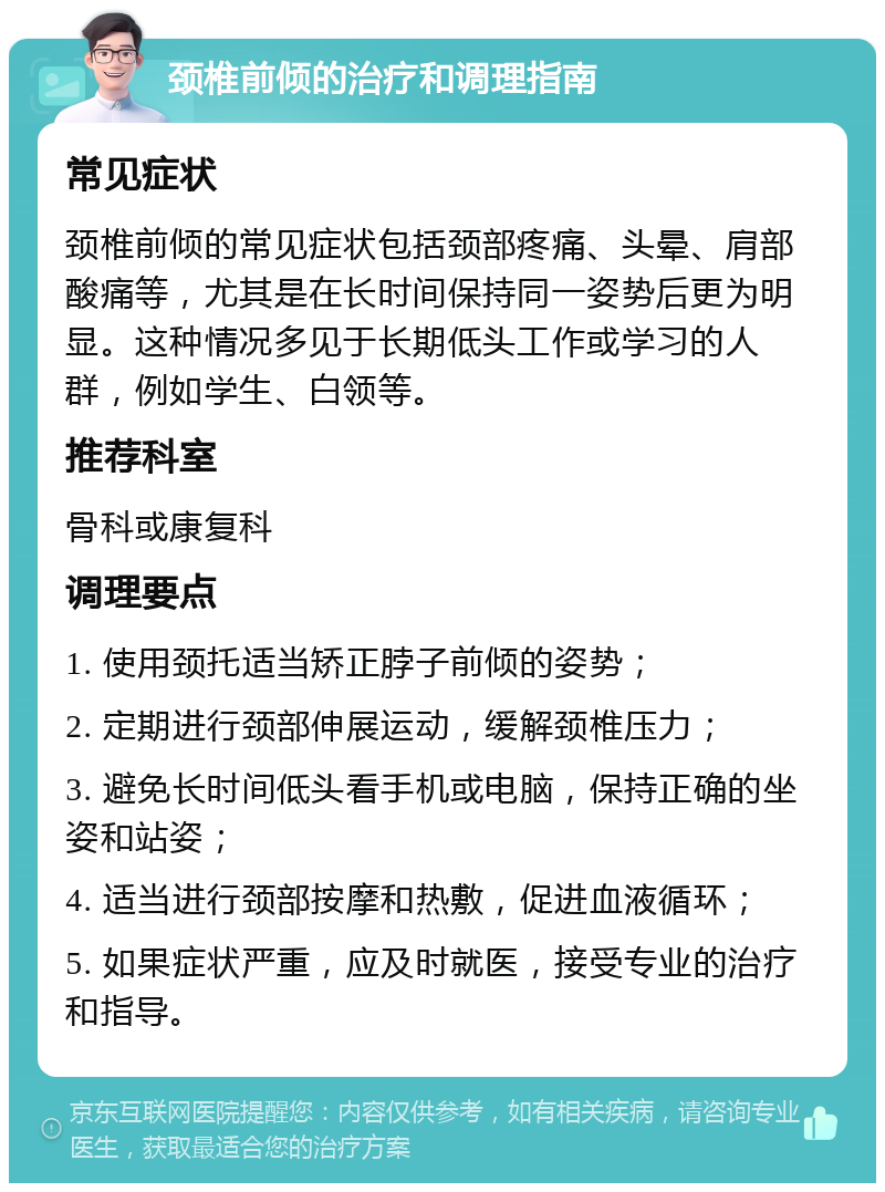 颈椎前倾的治疗和调理指南 常见症状 颈椎前倾的常见症状包括颈部疼痛、头晕、肩部酸痛等，尤其是在长时间保持同一姿势后更为明显。这种情况多见于长期低头工作或学习的人群，例如学生、白领等。 推荐科室 骨科或康复科 调理要点 1. 使用颈托适当矫正脖子前倾的姿势； 2. 定期进行颈部伸展运动，缓解颈椎压力； 3. 避免长时间低头看手机或电脑，保持正确的坐姿和站姿； 4. 适当进行颈部按摩和热敷，促进血液循环； 5. 如果症状严重，应及时就医，接受专业的治疗和指导。