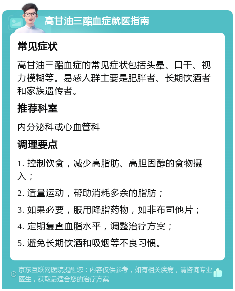 高甘油三酯血症就医指南 常见症状 高甘油三酯血症的常见症状包括头晕、口干、视力模糊等。易感人群主要是肥胖者、长期饮酒者和家族遗传者。 推荐科室 内分泌科或心血管科 调理要点 1. 控制饮食，减少高脂肪、高胆固醇的食物摄入； 2. 适量运动，帮助消耗多余的脂肪； 3. 如果必要，服用降脂药物，如非布司他片； 4. 定期复查血脂水平，调整治疗方案； 5. 避免长期饮酒和吸烟等不良习惯。