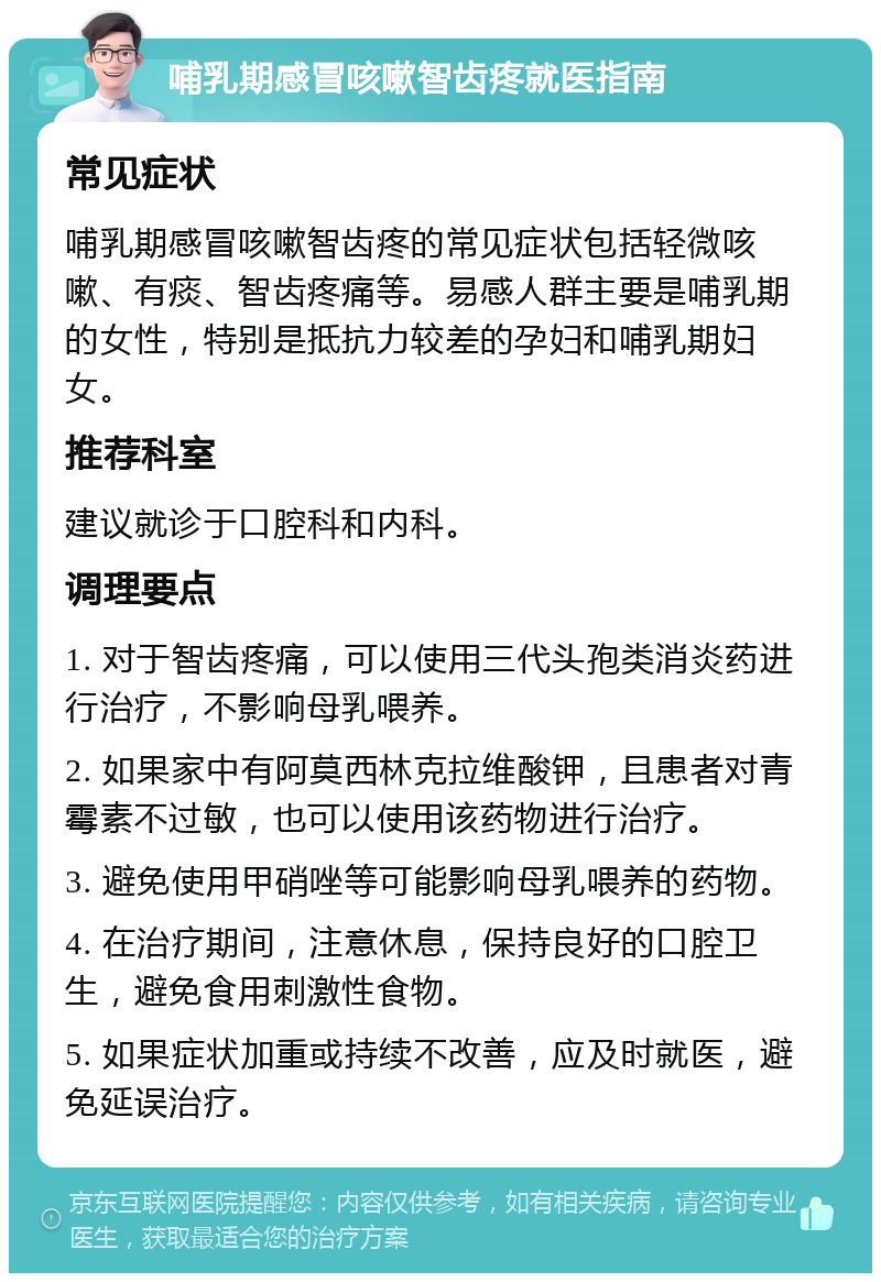 哺乳期感冒咳嗽智齿疼就医指南 常见症状 哺乳期感冒咳嗽智齿疼的常见症状包括轻微咳嗽、有痰、智齿疼痛等。易感人群主要是哺乳期的女性，特别是抵抗力较差的孕妇和哺乳期妇女。 推荐科室 建议就诊于口腔科和内科。 调理要点 1. 对于智齿疼痛，可以使用三代头孢类消炎药进行治疗，不影响母乳喂养。 2. 如果家中有阿莫西林克拉维酸钾，且患者对青霉素不过敏，也可以使用该药物进行治疗。 3. 避免使用甲硝唑等可能影响母乳喂养的药物。 4. 在治疗期间，注意休息，保持良好的口腔卫生，避免食用刺激性食物。 5. 如果症状加重或持续不改善，应及时就医，避免延误治疗。