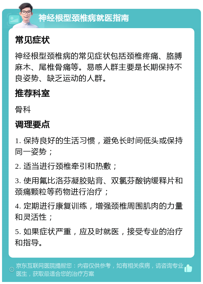 神经根型颈椎病就医指南 常见症状 神经根型颈椎病的常见症状包括颈椎疼痛、胳膊麻木、尾椎骨痛等。易感人群主要是长期保持不良姿势、缺乏运动的人群。 推荐科室 骨科 调理要点 1. 保持良好的生活习惯，避免长时间低头或保持同一姿势； 2. 适当进行颈椎牵引和热敷； 3. 使用氟比洛芬凝胶贴膏、双氯芬酸钠缓释片和颈痛颗粒等药物进行治疗； 4. 定期进行康复训练，增强颈椎周围肌肉的力量和灵活性； 5. 如果症状严重，应及时就医，接受专业的治疗和指导。