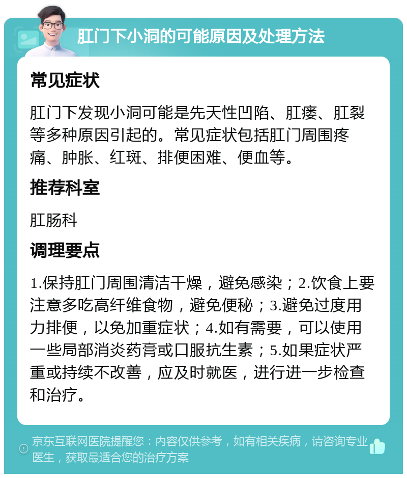 肛门下小洞的可能原因及处理方法 常见症状 肛门下发现小洞可能是先天性凹陷、肛瘘、肛裂等多种原因引起的。常见症状包括肛门周围疼痛、肿胀、红斑、排便困难、便血等。 推荐科室 肛肠科 调理要点 1.保持肛门周围清洁干燥，避免感染；2.饮食上要注意多吃高纤维食物，避免便秘；3.避免过度用力排便，以免加重症状；4.如有需要，可以使用一些局部消炎药膏或口服抗生素；5.如果症状严重或持续不改善，应及时就医，进行进一步检查和治疗。