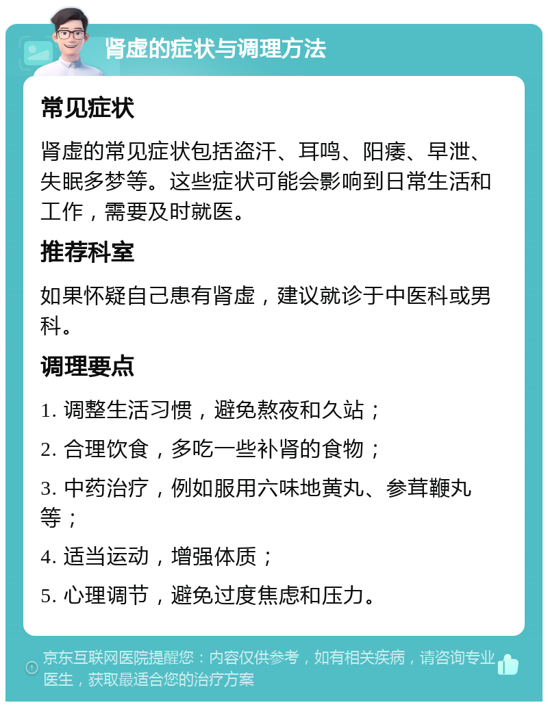 肾虚的症状与调理方法 常见症状 肾虚的常见症状包括盗汗、耳鸣、阳痿、早泄、失眠多梦等。这些症状可能会影响到日常生活和工作，需要及时就医。 推荐科室 如果怀疑自己患有肾虚，建议就诊于中医科或男科。 调理要点 1. 调整生活习惯，避免熬夜和久站； 2. 合理饮食，多吃一些补肾的食物； 3. 中药治疗，例如服用六味地黄丸、参茸鞭丸等； 4. 适当运动，增强体质； 5. 心理调节，避免过度焦虑和压力。