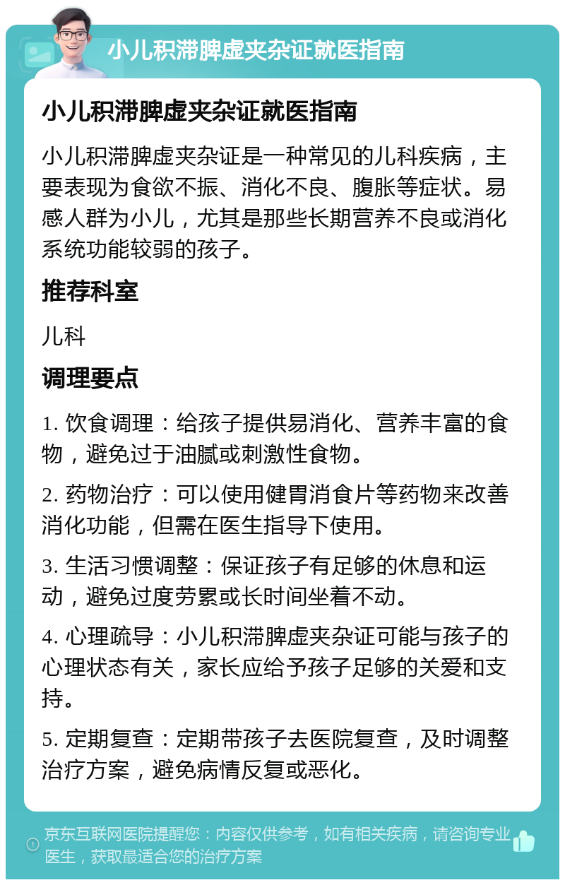 小儿积滞脾虚夹杂证就医指南 小儿积滞脾虚夹杂证就医指南 小儿积滞脾虚夹杂证是一种常见的儿科疾病，主要表现为食欲不振、消化不良、腹胀等症状。易感人群为小儿，尤其是那些长期营养不良或消化系统功能较弱的孩子。 推荐科室 儿科 调理要点 1. 饮食调理：给孩子提供易消化、营养丰富的食物，避免过于油腻或刺激性食物。 2. 药物治疗：可以使用健胃消食片等药物来改善消化功能，但需在医生指导下使用。 3. 生活习惯调整：保证孩子有足够的休息和运动，避免过度劳累或长时间坐着不动。 4. 心理疏导：小儿积滞脾虚夹杂证可能与孩子的心理状态有关，家长应给予孩子足够的关爱和支持。 5. 定期复查：定期带孩子去医院复查，及时调整治疗方案，避免病情反复或恶化。