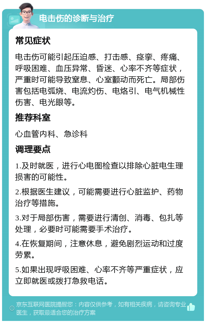 电击伤的诊断与治疗 常见症状 电击伤可能引起压迫感、打击感、痉挛、疼痛、呼吸困难、血压异常、昏迷、心率不齐等症状，严重时可能导致窒息、心室颤动而死亡。局部伤害包括电弧烧、电流灼伤、电烙引、电气机械性伤害、电光眼等。 推荐科室 心血管内科、急诊科 调理要点 1.及时就医，进行心电图检查以排除心脏电生理损害的可能性。 2.根据医生建议，可能需要进行心脏监护、药物治疗等措施。 3.对于局部伤害，需要进行清创、消毒、包扎等处理，必要时可能需要手术治疗。 4.在恢复期间，注意休息，避免剧烈运动和过度劳累。 5.如果出现呼吸困难、心率不齐等严重症状，应立即就医或拨打急救电话。