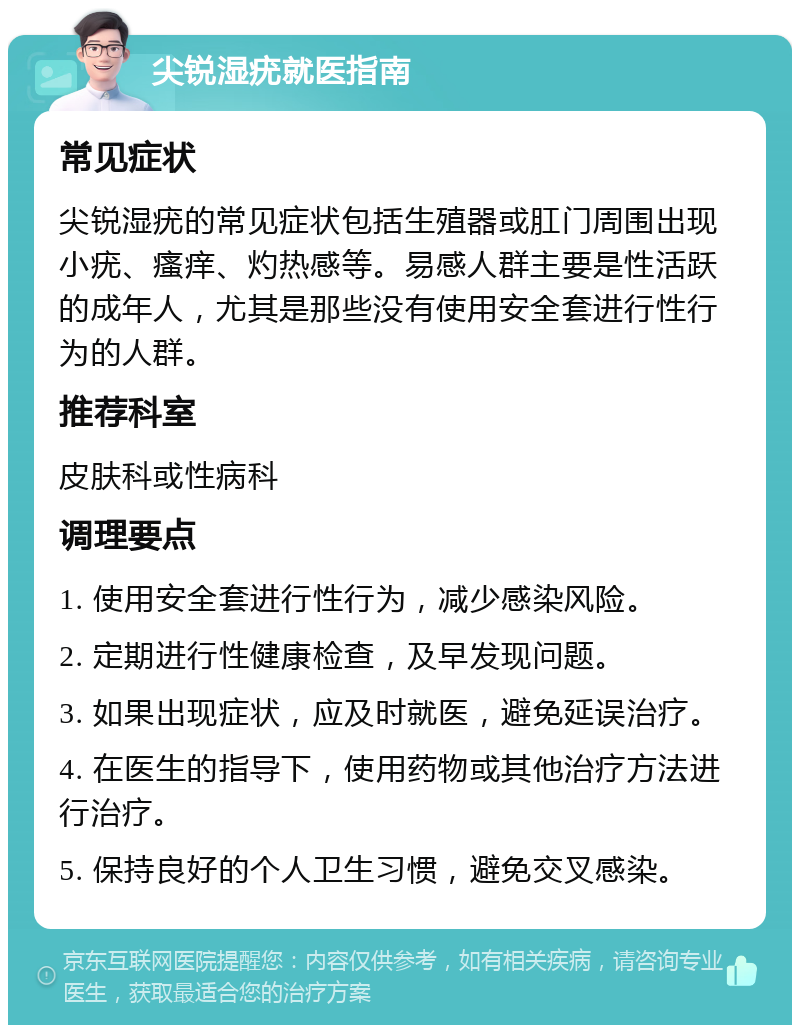 尖锐湿疣就医指南 常见症状 尖锐湿疣的常见症状包括生殖器或肛门周围出现小疣、瘙痒、灼热感等。易感人群主要是性活跃的成年人，尤其是那些没有使用安全套进行性行为的人群。 推荐科室 皮肤科或性病科 调理要点 1. 使用安全套进行性行为，减少感染风险。 2. 定期进行性健康检查，及早发现问题。 3. 如果出现症状，应及时就医，避免延误治疗。 4. 在医生的指导下，使用药物或其他治疗方法进行治疗。 5. 保持良好的个人卫生习惯，避免交叉感染。