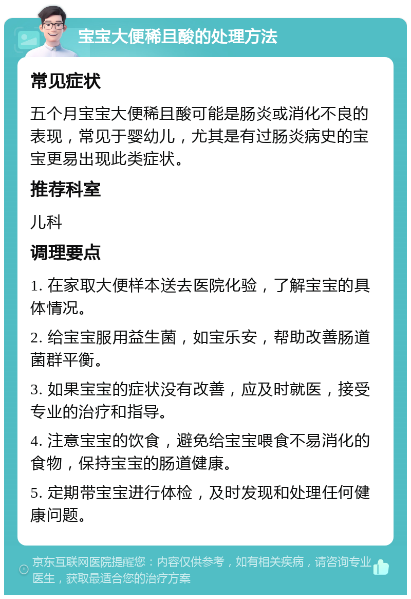 宝宝大便稀且酸的处理方法 常见症状 五个月宝宝大便稀且酸可能是肠炎或消化不良的表现，常见于婴幼儿，尤其是有过肠炎病史的宝宝更易出现此类症状。 推荐科室 儿科 调理要点 1. 在家取大便样本送去医院化验，了解宝宝的具体情况。 2. 给宝宝服用益生菌，如宝乐安，帮助改善肠道菌群平衡。 3. 如果宝宝的症状没有改善，应及时就医，接受专业的治疗和指导。 4. 注意宝宝的饮食，避免给宝宝喂食不易消化的食物，保持宝宝的肠道健康。 5. 定期带宝宝进行体检，及时发现和处理任何健康问题。