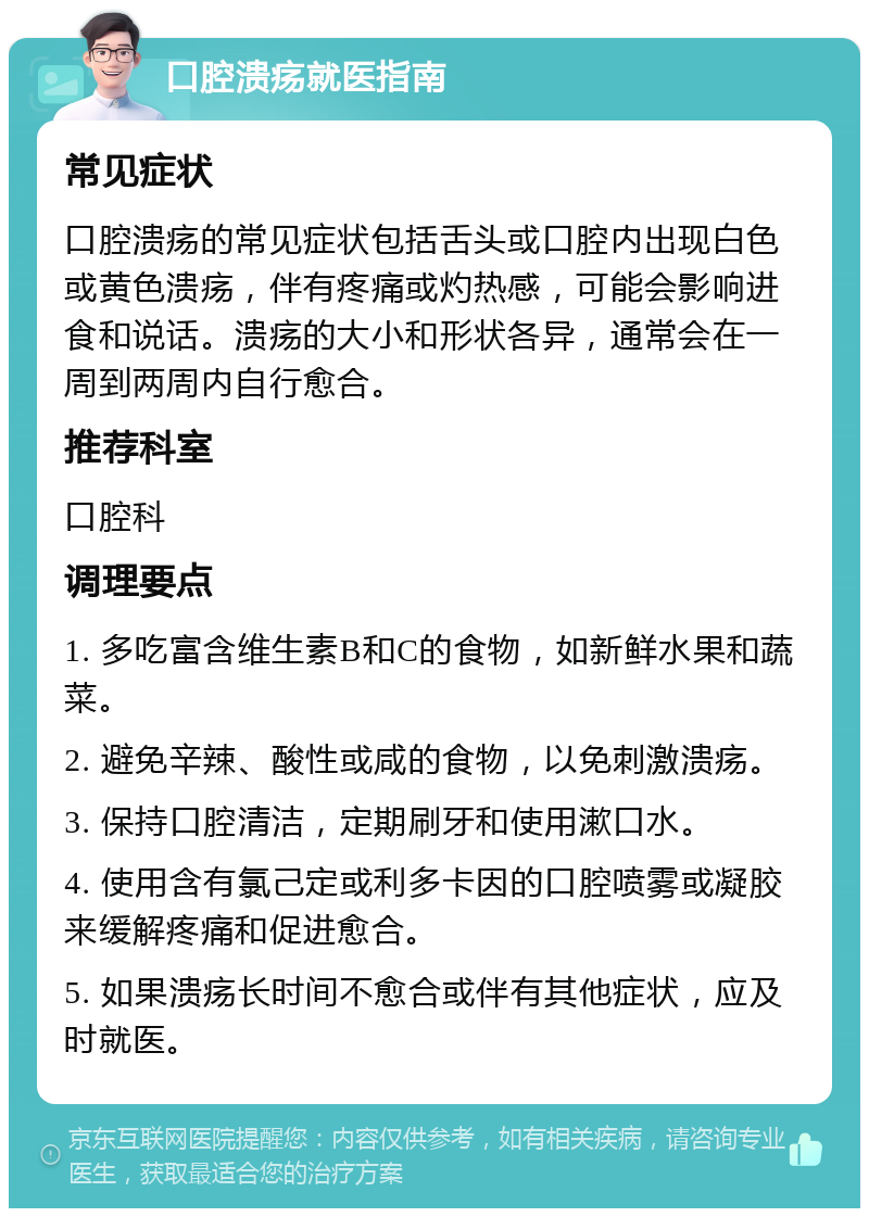 口腔溃疡就医指南 常见症状 口腔溃疡的常见症状包括舌头或口腔内出现白色或黄色溃疡，伴有疼痛或灼热感，可能会影响进食和说话。溃疡的大小和形状各异，通常会在一周到两周内自行愈合。 推荐科室 口腔科 调理要点 1. 多吃富含维生素B和C的食物，如新鲜水果和蔬菜。 2. 避免辛辣、酸性或咸的食物，以免刺激溃疡。 3. 保持口腔清洁，定期刷牙和使用漱口水。 4. 使用含有氯己定或利多卡因的口腔喷雾或凝胶来缓解疼痛和促进愈合。 5. 如果溃疡长时间不愈合或伴有其他症状，应及时就医。