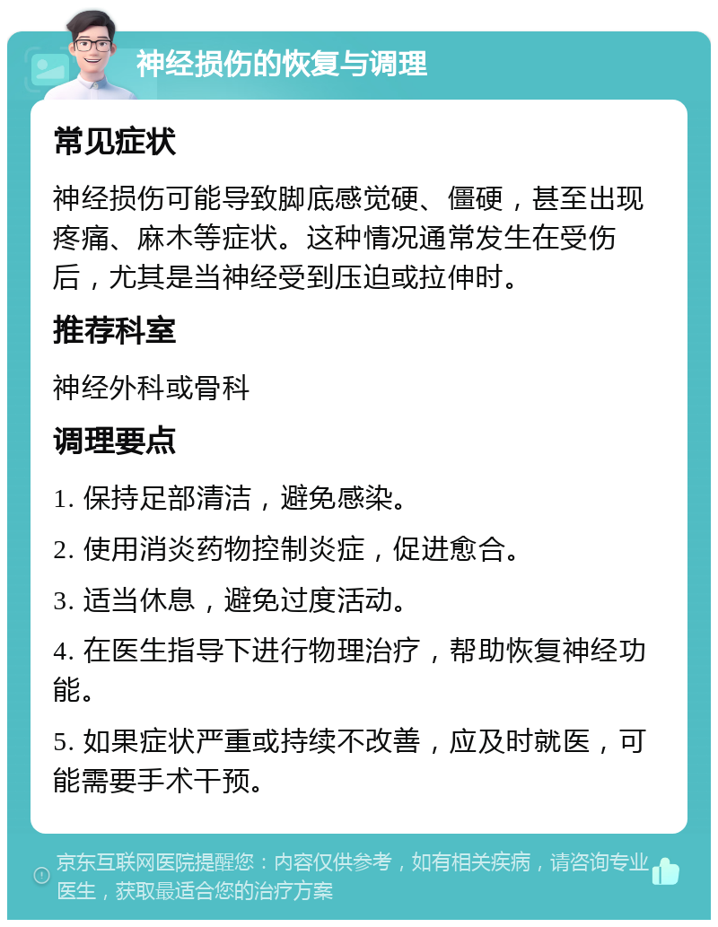 神经损伤的恢复与调理 常见症状 神经损伤可能导致脚底感觉硬、僵硬，甚至出现疼痛、麻木等症状。这种情况通常发生在受伤后，尤其是当神经受到压迫或拉伸时。 推荐科室 神经外科或骨科 调理要点 1. 保持足部清洁，避免感染。 2. 使用消炎药物控制炎症，促进愈合。 3. 适当休息，避免过度活动。 4. 在医生指导下进行物理治疗，帮助恢复神经功能。 5. 如果症状严重或持续不改善，应及时就医，可能需要手术干预。