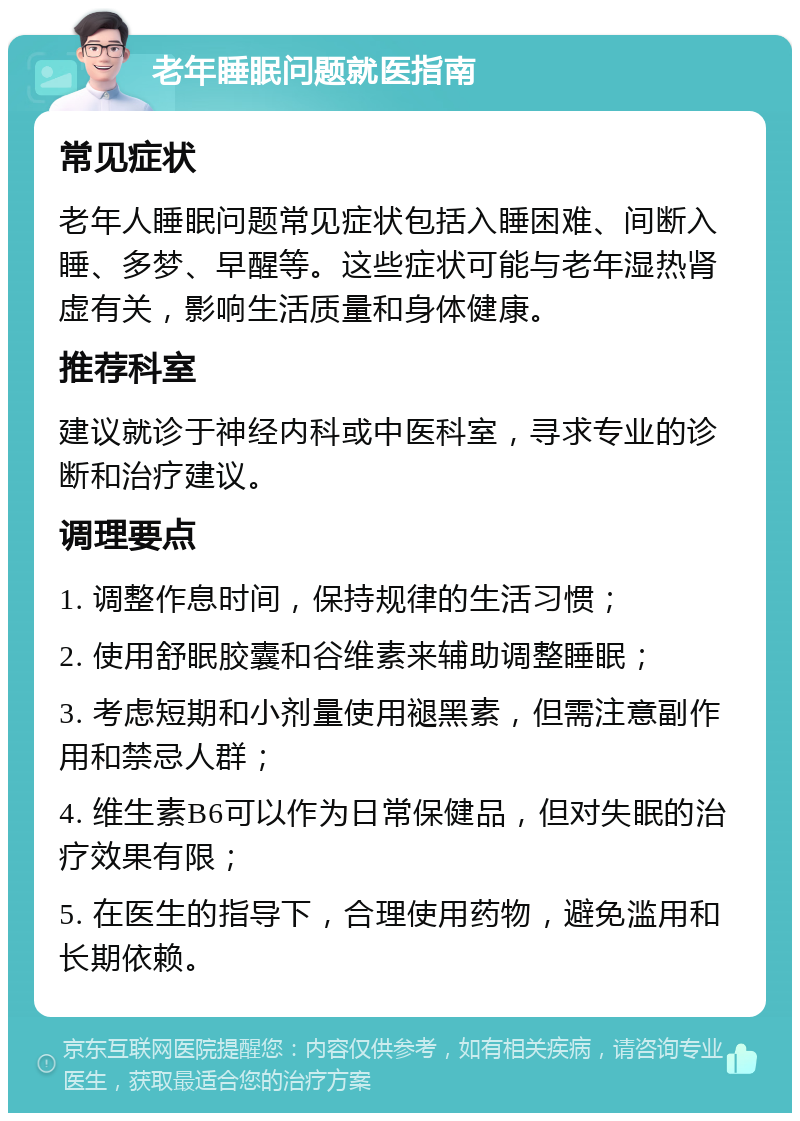 老年睡眠问题就医指南 常见症状 老年人睡眠问题常见症状包括入睡困难、间断入睡、多梦、早醒等。这些症状可能与老年湿热肾虚有关，影响生活质量和身体健康。 推荐科室 建议就诊于神经内科或中医科室，寻求专业的诊断和治疗建议。 调理要点 1. 调整作息时间，保持规律的生活习惯； 2. 使用舒眠胶囊和谷维素来辅助调整睡眠； 3. 考虑短期和小剂量使用褪黑素，但需注意副作用和禁忌人群； 4. 维生素B6可以作为日常保健品，但对失眠的治疗效果有限； 5. 在医生的指导下，合理使用药物，避免滥用和长期依赖。