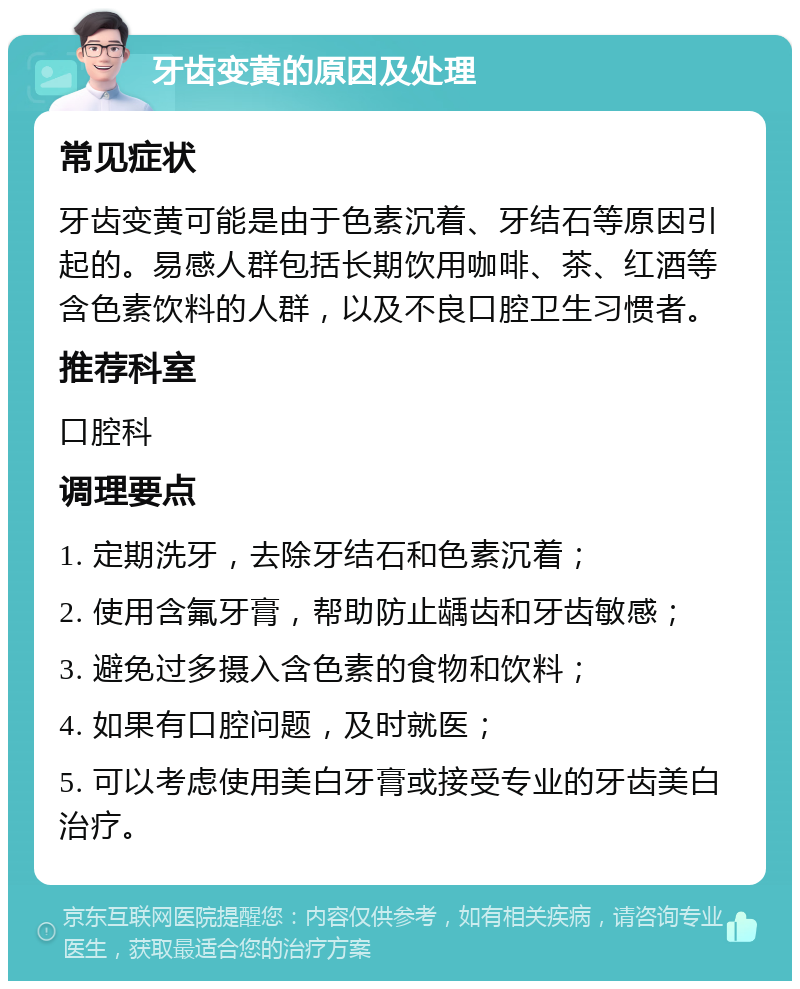 牙齿变黄的原因及处理 常见症状 牙齿变黄可能是由于色素沉着、牙结石等原因引起的。易感人群包括长期饮用咖啡、茶、红酒等含色素饮料的人群，以及不良口腔卫生习惯者。 推荐科室 口腔科 调理要点 1. 定期洗牙，去除牙结石和色素沉着； 2. 使用含氟牙膏，帮助防止龋齿和牙齿敏感； 3. 避免过多摄入含色素的食物和饮料； 4. 如果有口腔问题，及时就医； 5. 可以考虑使用美白牙膏或接受专业的牙齿美白治疗。