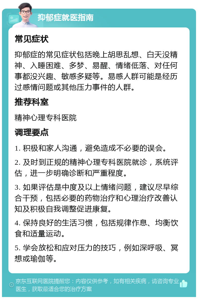 抑郁症就医指南 常见症状 抑郁症的常见症状包括晚上胡思乱想、白天没精神、入睡困难、多梦、易醒、情绪低落、对任何事都没兴趣、敏感多疑等。易感人群可能是经历过感情问题或其他压力事件的人群。 推荐科室 精神心理专科医院 调理要点 1. 积极和家人沟通，避免造成不必要的误会。 2. 及时到正规的精神心理专科医院就诊，系统评估，进一步明确诊断和严重程度。 3. 如果评估是中度及以上情绪问题，建议尽早综合干预，包括必要的药物治疗和心理治疗改善认知及积极自我调整促进康复。 4. 保持良好的生活习惯，包括规律作息、均衡饮食和适量运动。 5. 学会放松和应对压力的技巧，例如深呼吸、冥想或瑜伽等。