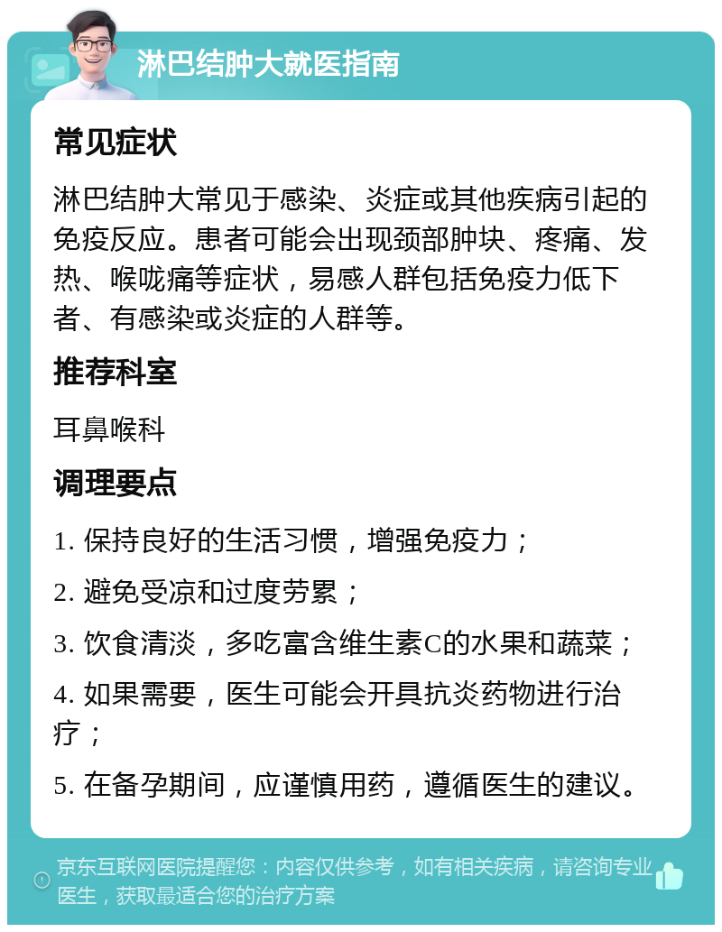 淋巴结肿大就医指南 常见症状 淋巴结肿大常见于感染、炎症或其他疾病引起的免疫反应。患者可能会出现颈部肿块、疼痛、发热、喉咙痛等症状，易感人群包括免疫力低下者、有感染或炎症的人群等。 推荐科室 耳鼻喉科 调理要点 1. 保持良好的生活习惯，增强免疫力； 2. 避免受凉和过度劳累； 3. 饮食清淡，多吃富含维生素C的水果和蔬菜； 4. 如果需要，医生可能会开具抗炎药物进行治疗； 5. 在备孕期间，应谨慎用药，遵循医生的建议。