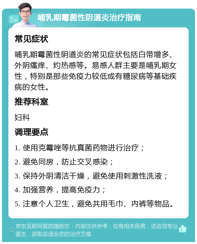 哺乳期霉菌性阴道炎治疗指南 常见症状 哺乳期霉菌性阴道炎的常见症状包括白带增多、外阴瘙痒、灼热感等。易感人群主要是哺乳期女性，特别是那些免疫力较低或有糖尿病等基础疾病的女性。 推荐科室 妇科 调理要点 1. 使用克霉唑等抗真菌药物进行治疗； 2. 避免同房，防止交叉感染； 3. 保持外阴清洁干燥，避免使用刺激性洗液； 4. 加强营养，提高免疫力； 5. 注意个人卫生，避免共用毛巾、内裤等物品。