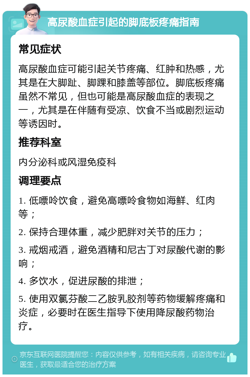 高尿酸血症引起的脚底板疼痛指南 常见症状 高尿酸血症可能引起关节疼痛、红肿和热感，尤其是在大脚趾、脚踝和膝盖等部位。脚底板疼痛虽然不常见，但也可能是高尿酸血症的表现之一，尤其是在伴随有受凉、饮食不当或剧烈运动等诱因时。 推荐科室 内分泌科或风湿免疫科 调理要点 1. 低嘌呤饮食，避免高嘌呤食物如海鲜、红肉等； 2. 保持合理体重，减少肥胖对关节的压力； 3. 戒烟戒酒，避免酒精和尼古丁对尿酸代谢的影响； 4. 多饮水，促进尿酸的排泄； 5. 使用双氯芬酸二乙胺乳胶剂等药物缓解疼痛和炎症，必要时在医生指导下使用降尿酸药物治疗。