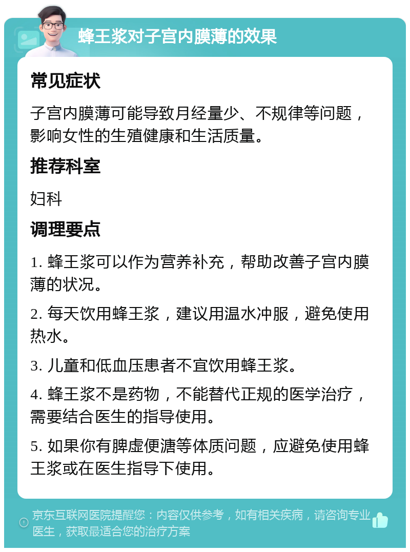 蜂王浆对子宫内膜薄的效果 常见症状 子宫内膜薄可能导致月经量少、不规律等问题，影响女性的生殖健康和生活质量。 推荐科室 妇科 调理要点 1. 蜂王浆可以作为营养补充，帮助改善子宫内膜薄的状况。 2. 每天饮用蜂王浆，建议用温水冲服，避免使用热水。 3. 儿童和低血压患者不宜饮用蜂王浆。 4. 蜂王浆不是药物，不能替代正规的医学治疗，需要结合医生的指导使用。 5. 如果你有脾虚便溏等体质问题，应避免使用蜂王浆或在医生指导下使用。