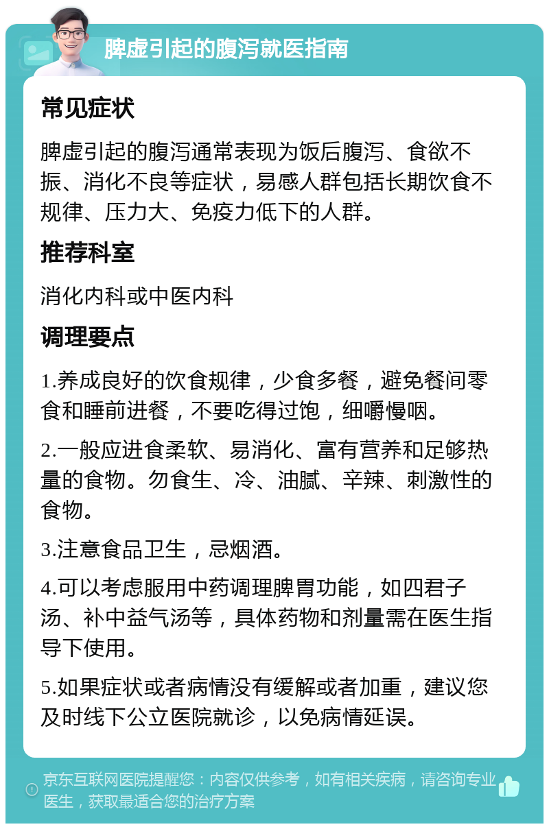 脾虚引起的腹泻就医指南 常见症状 脾虚引起的腹泻通常表现为饭后腹泻、食欲不振、消化不良等症状，易感人群包括长期饮食不规律、压力大、免疫力低下的人群。 推荐科室 消化内科或中医内科 调理要点 1.养成良好的饮食规律，少食多餐，避免餐间零食和睡前进餐，不要吃得过饱，细嚼慢咽。 2.一般应进食柔软、易消化、富有营养和足够热量的食物。勿食生、冷、油腻、辛辣、刺激性的食物。 3.注意食品卫生，忌烟酒。 4.可以考虑服用中药调理脾胃功能，如四君子汤、补中益气汤等，具体药物和剂量需在医生指导下使用。 5.如果症状或者病情没有缓解或者加重，建议您及时线下公立医院就诊，以免病情延误。