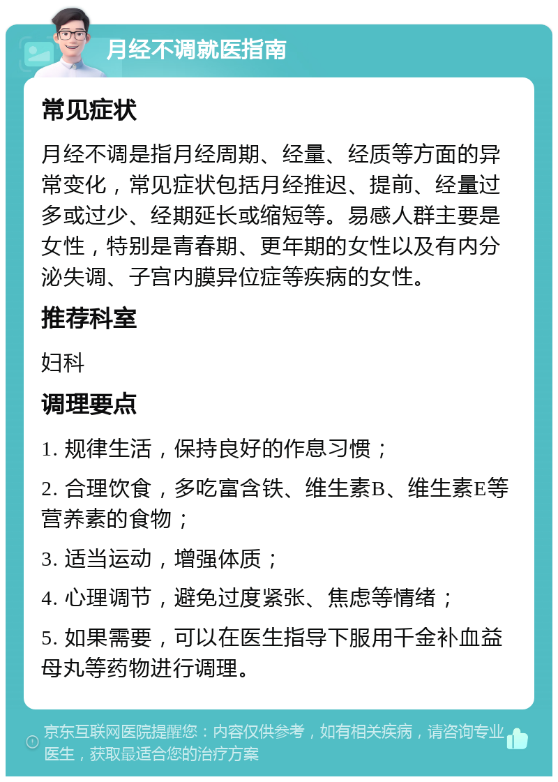 月经不调就医指南 常见症状 月经不调是指月经周期、经量、经质等方面的异常变化，常见症状包括月经推迟、提前、经量过多或过少、经期延长或缩短等。易感人群主要是女性，特别是青春期、更年期的女性以及有内分泌失调、子宫内膜异位症等疾病的女性。 推荐科室 妇科 调理要点 1. 规律生活，保持良好的作息习惯； 2. 合理饮食，多吃富含铁、维生素B、维生素E等营养素的食物； 3. 适当运动，增强体质； 4. 心理调节，避免过度紧张、焦虑等情绪； 5. 如果需要，可以在医生指导下服用千金补血益母丸等药物进行调理。