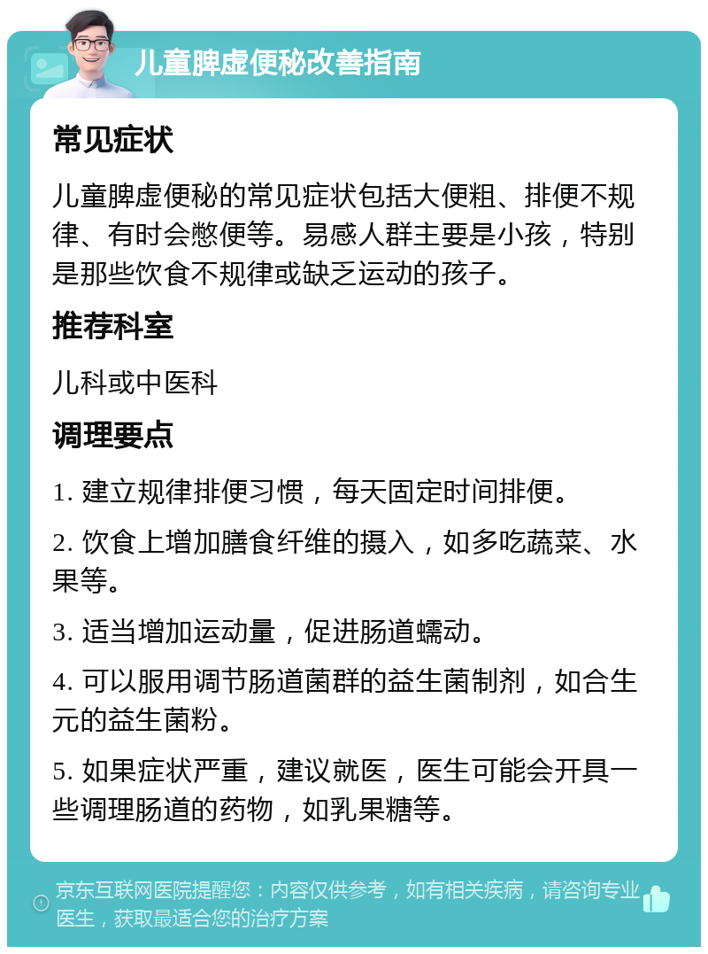 儿童脾虚便秘改善指南 常见症状 儿童脾虚便秘的常见症状包括大便粗、排便不规律、有时会憋便等。易感人群主要是小孩，特别是那些饮食不规律或缺乏运动的孩子。 推荐科室 儿科或中医科 调理要点 1. 建立规律排便习惯，每天固定时间排便。 2. 饮食上增加膳食纤维的摄入，如多吃蔬菜、水果等。 3. 适当增加运动量，促进肠道蠕动。 4. 可以服用调节肠道菌群的益生菌制剂，如合生元的益生菌粉。 5. 如果症状严重，建议就医，医生可能会开具一些调理肠道的药物，如乳果糖等。