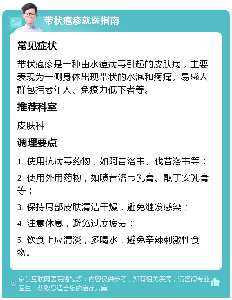 带状疱疹就医指南 常见症状 带状疱疹是一种由水痘病毒引起的皮肤病，主要表现为一侧身体出现带状的水泡和疼痛。易感人群包括老年人、免疫力低下者等。 推荐科室 皮肤科 调理要点 1. 使用抗病毒药物，如阿昔洛韦、伐昔洛韦等； 2. 使用外用药物，如喷昔洛韦乳膏、酞丁安乳膏等； 3. 保持局部皮肤清洁干燥，避免继发感染； 4. 注意休息，避免过度疲劳； 5. 饮食上应清淡，多喝水，避免辛辣刺激性食物。