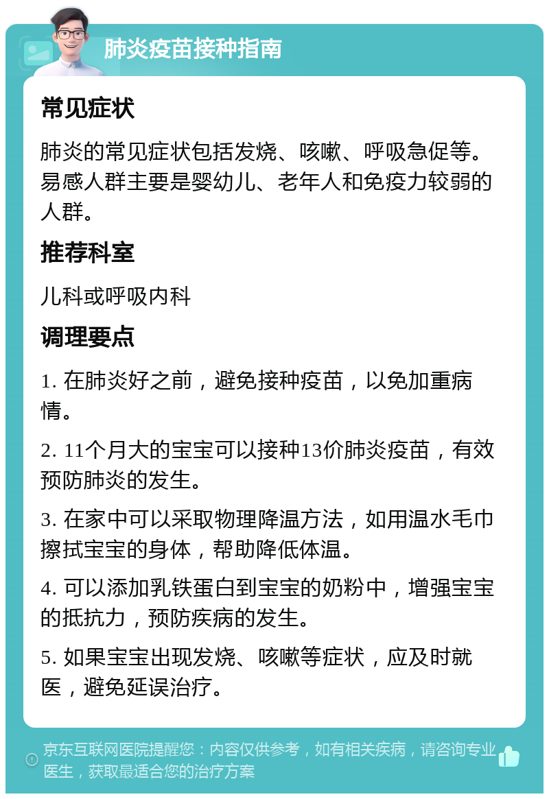 肺炎疫苗接种指南 常见症状 肺炎的常见症状包括发烧、咳嗽、呼吸急促等。易感人群主要是婴幼儿、老年人和免疫力较弱的人群。 推荐科室 儿科或呼吸内科 调理要点 1. 在肺炎好之前，避免接种疫苗，以免加重病情。 2. 11个月大的宝宝可以接种13价肺炎疫苗，有效预防肺炎的发生。 3. 在家中可以采取物理降温方法，如用温水毛巾擦拭宝宝的身体，帮助降低体温。 4. 可以添加乳铁蛋白到宝宝的奶粉中，增强宝宝的抵抗力，预防疾病的发生。 5. 如果宝宝出现发烧、咳嗽等症状，应及时就医，避免延误治疗。