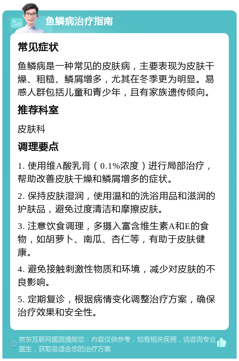 鱼鳞病治疗指南 常见症状 鱼鳞病是一种常见的皮肤病，主要表现为皮肤干燥、粗糙、鳞屑增多，尤其在冬季更为明显。易感人群包括儿童和青少年，且有家族遗传倾向。 推荐科室 皮肤科 调理要点 1. 使用维A酸乳膏（0.1%浓度）进行局部治疗，帮助改善皮肤干燥和鳞屑增多的症状。 2. 保持皮肤湿润，使用温和的洗浴用品和滋润的护肤品，避免过度清洁和摩擦皮肤。 3. 注意饮食调理，多摄入富含维生素A和E的食物，如胡萝卜、南瓜、杏仁等，有助于皮肤健康。 4. 避免接触刺激性物质和环境，减少对皮肤的不良影响。 5. 定期复诊，根据病情变化调整治疗方案，确保治疗效果和安全性。