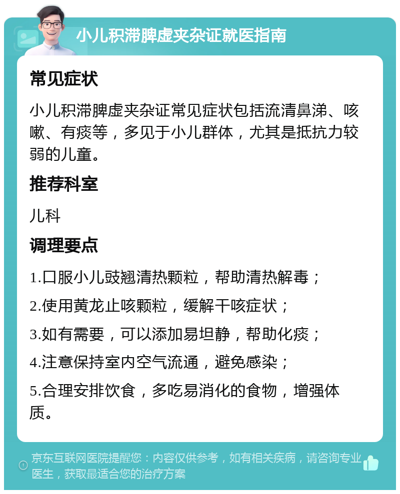 小儿积滞脾虚夹杂证就医指南 常见症状 小儿积滞脾虚夹杂证常见症状包括流清鼻涕、咳嗽、有痰等，多见于小儿群体，尤其是抵抗力较弱的儿童。 推荐科室 儿科 调理要点 1.口服小儿豉翘清热颗粒，帮助清热解毒； 2.使用黄龙止咳颗粒，缓解干咳症状； 3.如有需要，可以添加易坦静，帮助化痰； 4.注意保持室内空气流通，避免感染； 5.合理安排饮食，多吃易消化的食物，增强体质。