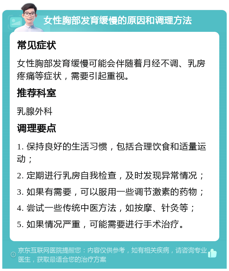 女性胸部发育缓慢的原因和调理方法 常见症状 女性胸部发育缓慢可能会伴随着月经不调、乳房疼痛等症状，需要引起重视。 推荐科室 乳腺外科 调理要点 1. 保持良好的生活习惯，包括合理饮食和适量运动； 2. 定期进行乳房自我检查，及时发现异常情况； 3. 如果有需要，可以服用一些调节激素的药物； 4. 尝试一些传统中医方法，如按摩、针灸等； 5. 如果情况严重，可能需要进行手术治疗。