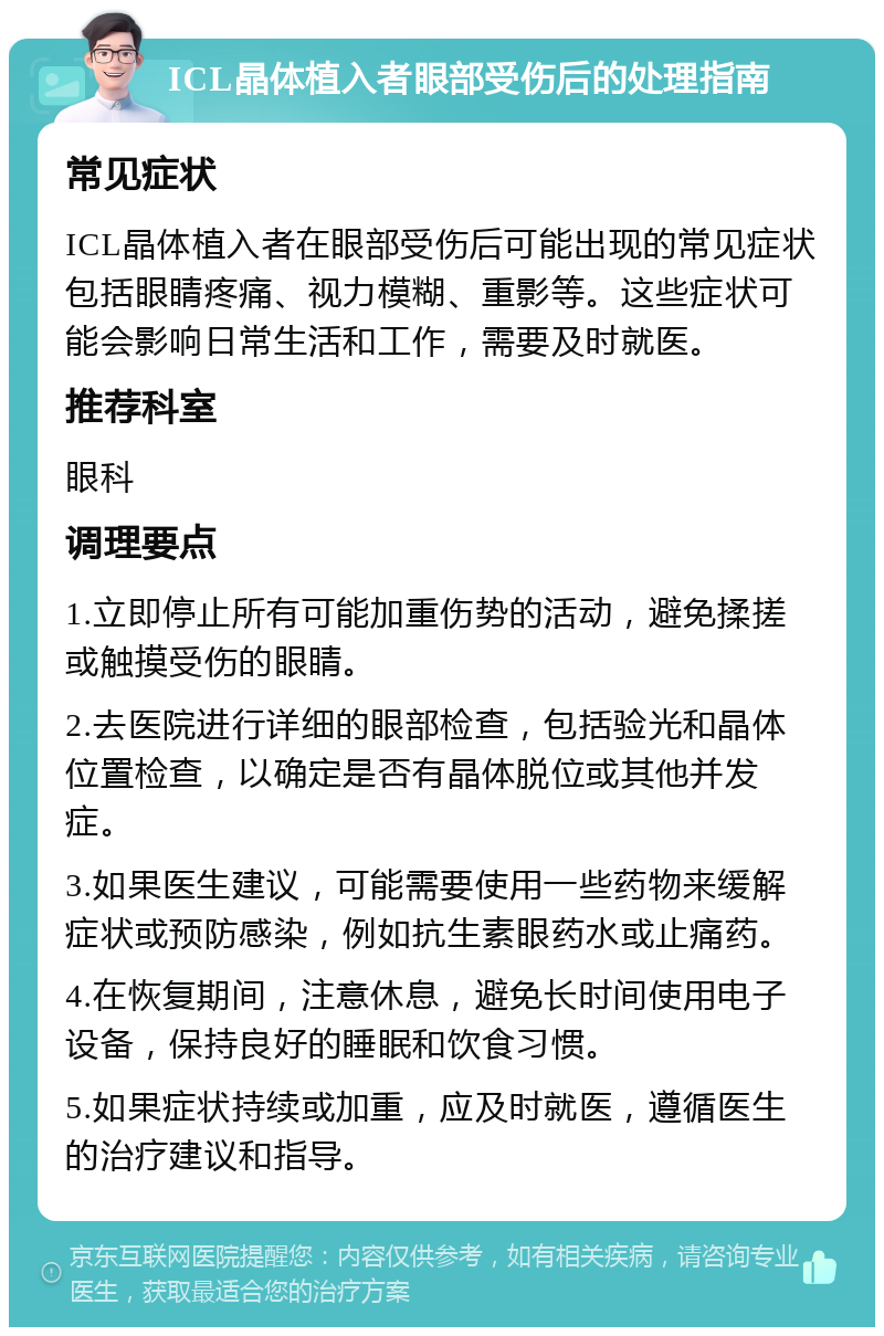 ICL晶体植入者眼部受伤后的处理指南 常见症状 ICL晶体植入者在眼部受伤后可能出现的常见症状包括眼睛疼痛、视力模糊、重影等。这些症状可能会影响日常生活和工作，需要及时就医。 推荐科室 眼科 调理要点 1.立即停止所有可能加重伤势的活动，避免揉搓或触摸受伤的眼睛。 2.去医院进行详细的眼部检查，包括验光和晶体位置检查，以确定是否有晶体脱位或其他并发症。 3.如果医生建议，可能需要使用一些药物来缓解症状或预防感染，例如抗生素眼药水或止痛药。 4.在恢复期间，注意休息，避免长时间使用电子设备，保持良好的睡眠和饮食习惯。 5.如果症状持续或加重，应及时就医，遵循医生的治疗建议和指导。