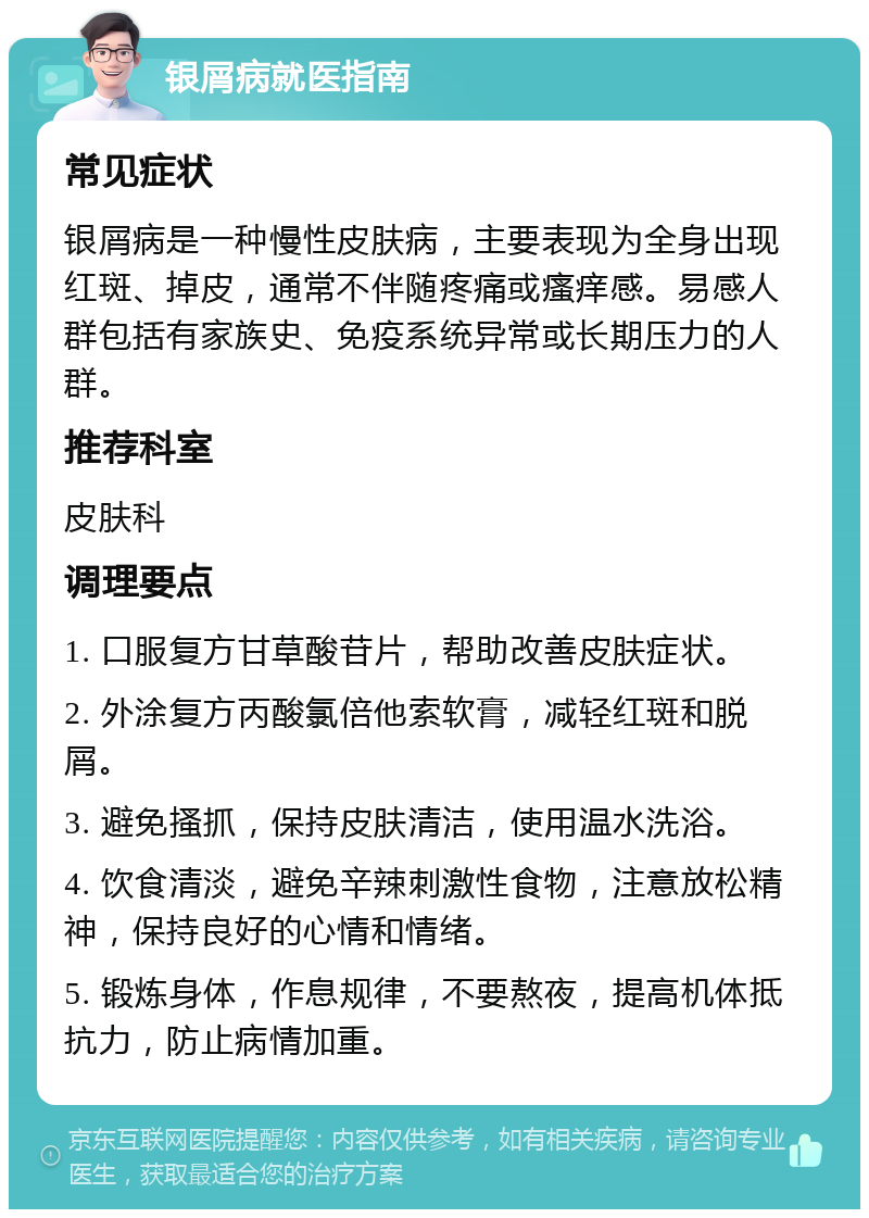 银屑病就医指南 常见症状 银屑病是一种慢性皮肤病，主要表现为全身出现红斑、掉皮，通常不伴随疼痛或瘙痒感。易感人群包括有家族史、免疫系统异常或长期压力的人群。 推荐科室 皮肤科 调理要点 1. 口服复方甘草酸苷片，帮助改善皮肤症状。 2. 外涂复方丙酸氯倍他索软膏，减轻红斑和脱屑。 3. 避免搔抓，保持皮肤清洁，使用温水洗浴。 4. 饮食清淡，避免辛辣刺激性食物，注意放松精神，保持良好的心情和情绪。 5. 锻炼身体，作息规律，不要熬夜，提高机体抵抗力，防止病情加重。