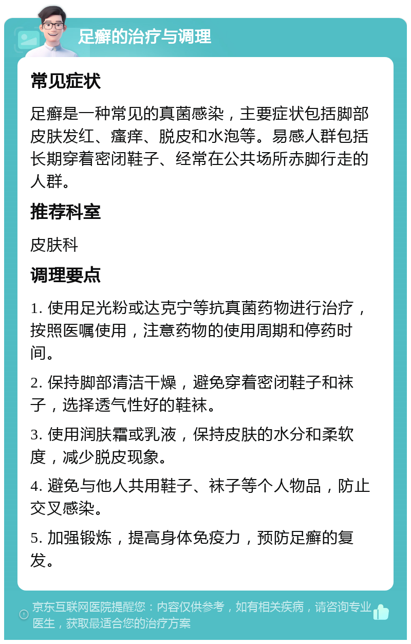 足癣的治疗与调理 常见症状 足癣是一种常见的真菌感染，主要症状包括脚部皮肤发红、瘙痒、脱皮和水泡等。易感人群包括长期穿着密闭鞋子、经常在公共场所赤脚行走的人群。 推荐科室 皮肤科 调理要点 1. 使用足光粉或达克宁等抗真菌药物进行治疗，按照医嘱使用，注意药物的使用周期和停药时间。 2. 保持脚部清洁干燥，避免穿着密闭鞋子和袜子，选择透气性好的鞋袜。 3. 使用润肤霜或乳液，保持皮肤的水分和柔软度，减少脱皮现象。 4. 避免与他人共用鞋子、袜子等个人物品，防止交叉感染。 5. 加强锻炼，提高身体免疫力，预防足癣的复发。