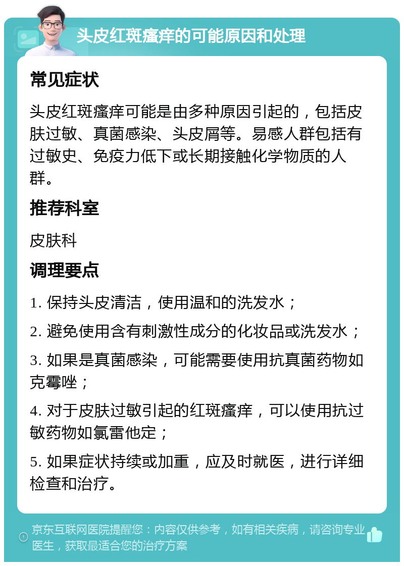 头皮红斑瘙痒的可能原因和处理 常见症状 头皮红斑瘙痒可能是由多种原因引起的，包括皮肤过敏、真菌感染、头皮屑等。易感人群包括有过敏史、免疫力低下或长期接触化学物质的人群。 推荐科室 皮肤科 调理要点 1. 保持头皮清洁，使用温和的洗发水； 2. 避免使用含有刺激性成分的化妆品或洗发水； 3. 如果是真菌感染，可能需要使用抗真菌药物如克霉唑； 4. 对于皮肤过敏引起的红斑瘙痒，可以使用抗过敏药物如氯雷他定； 5. 如果症状持续或加重，应及时就医，进行详细检查和治疗。