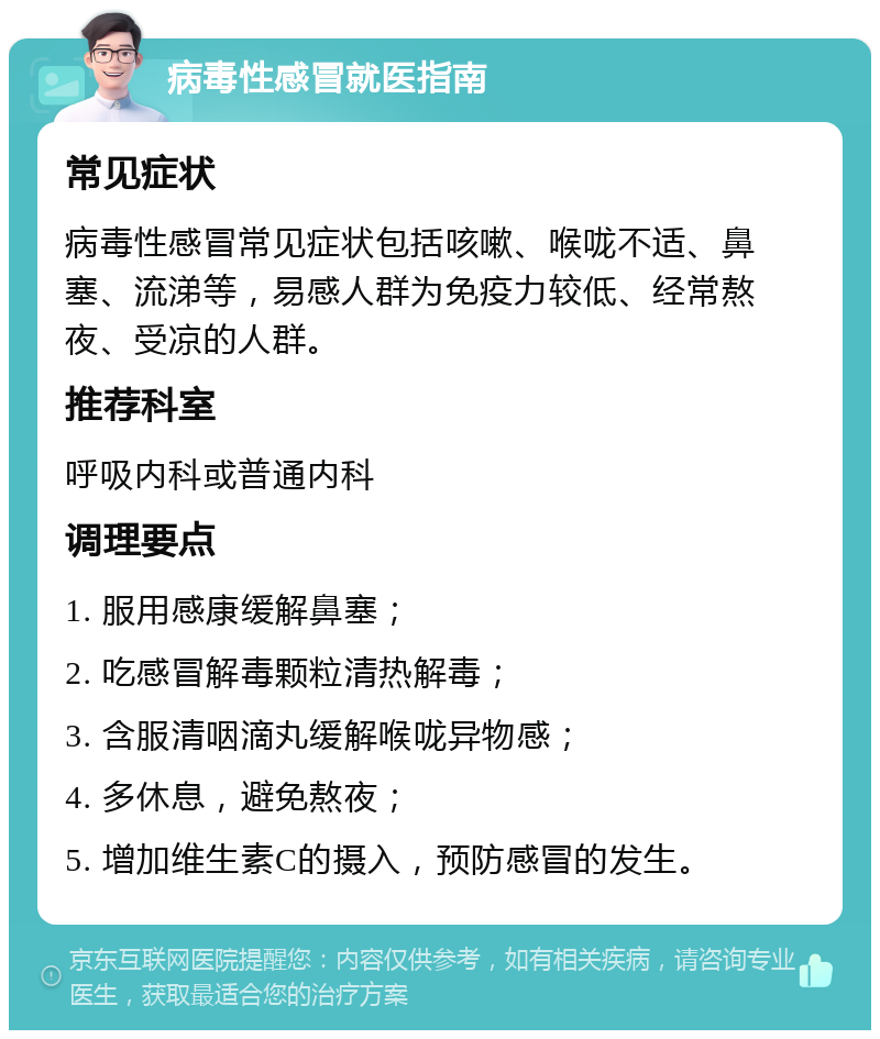 病毒性感冒就医指南 常见症状 病毒性感冒常见症状包括咳嗽、喉咙不适、鼻塞、流涕等，易感人群为免疫力较低、经常熬夜、受凉的人群。 推荐科室 呼吸内科或普通内科 调理要点 1. 服用感康缓解鼻塞； 2. 吃感冒解毒颗粒清热解毒； 3. 含服清咽滴丸缓解喉咙异物感； 4. 多休息，避免熬夜； 5. 增加维生素C的摄入，预防感冒的发生。