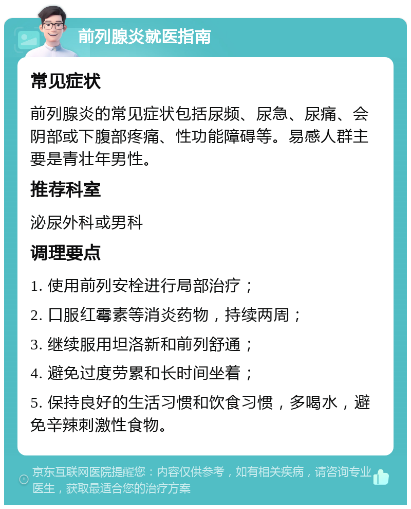 前列腺炎就医指南 常见症状 前列腺炎的常见症状包括尿频、尿急、尿痛、会阴部或下腹部疼痛、性功能障碍等。易感人群主要是青壮年男性。 推荐科室 泌尿外科或男科 调理要点 1. 使用前列安栓进行局部治疗； 2. 口服红霉素等消炎药物，持续两周； 3. 继续服用坦洛新和前列舒通； 4. 避免过度劳累和长时间坐着； 5. 保持良好的生活习惯和饮食习惯，多喝水，避免辛辣刺激性食物。