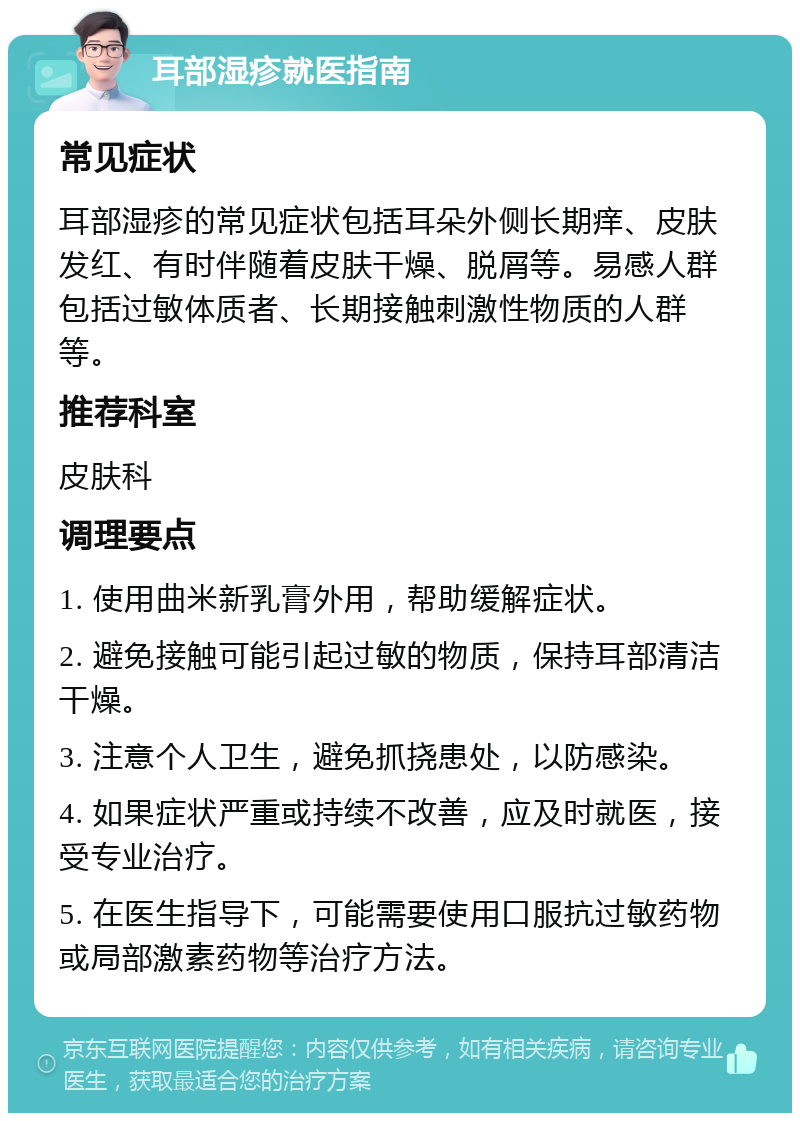 耳部湿疹就医指南 常见症状 耳部湿疹的常见症状包括耳朵外侧长期痒、皮肤发红、有时伴随着皮肤干燥、脱屑等。易感人群包括过敏体质者、长期接触刺激性物质的人群等。 推荐科室 皮肤科 调理要点 1. 使用曲米新乳膏外用，帮助缓解症状。 2. 避免接触可能引起过敏的物质，保持耳部清洁干燥。 3. 注意个人卫生，避免抓挠患处，以防感染。 4. 如果症状严重或持续不改善，应及时就医，接受专业治疗。 5. 在医生指导下，可能需要使用口服抗过敏药物或局部激素药物等治疗方法。