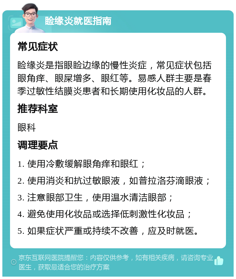 睑缘炎就医指南 常见症状 睑缘炎是指眼睑边缘的慢性炎症，常见症状包括眼角痒、眼屎增多、眼红等。易感人群主要是春季过敏性结膜炎患者和长期使用化妆品的人群。 推荐科室 眼科 调理要点 1. 使用冷敷缓解眼角痒和眼红； 2. 使用消炎和抗过敏眼液，如普拉洛芬滴眼液； 3. 注意眼部卫生，使用温水清洁眼部； 4. 避免使用化妆品或选择低刺激性化妆品； 5. 如果症状严重或持续不改善，应及时就医。