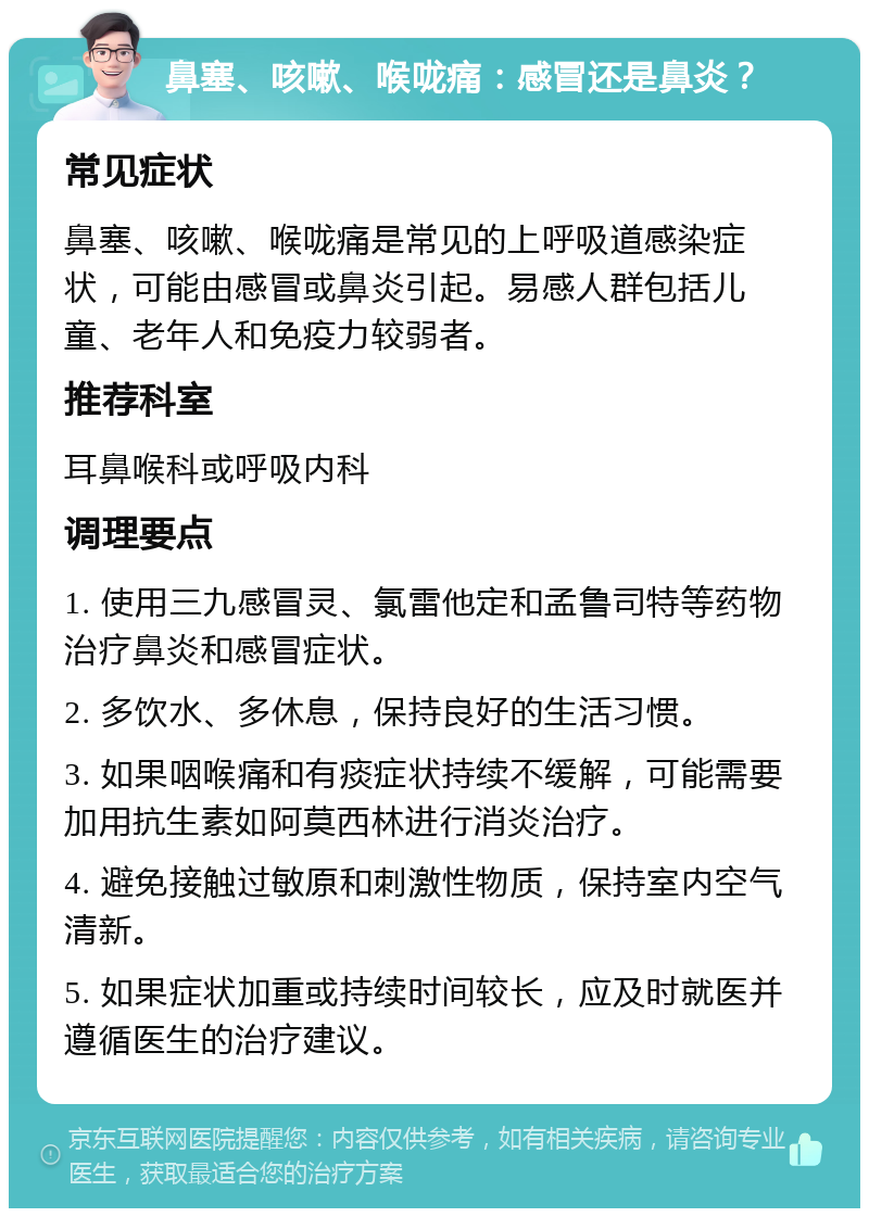 鼻塞、咳嗽、喉咙痛：感冒还是鼻炎？ 常见症状 鼻塞、咳嗽、喉咙痛是常见的上呼吸道感染症状，可能由感冒或鼻炎引起。易感人群包括儿童、老年人和免疫力较弱者。 推荐科室 耳鼻喉科或呼吸内科 调理要点 1. 使用三九感冒灵、氯雷他定和孟鲁司特等药物治疗鼻炎和感冒症状。 2. 多饮水、多休息，保持良好的生活习惯。 3. 如果咽喉痛和有痰症状持续不缓解，可能需要加用抗生素如阿莫西林进行消炎治疗。 4. 避免接触过敏原和刺激性物质，保持室内空气清新。 5. 如果症状加重或持续时间较长，应及时就医并遵循医生的治疗建议。