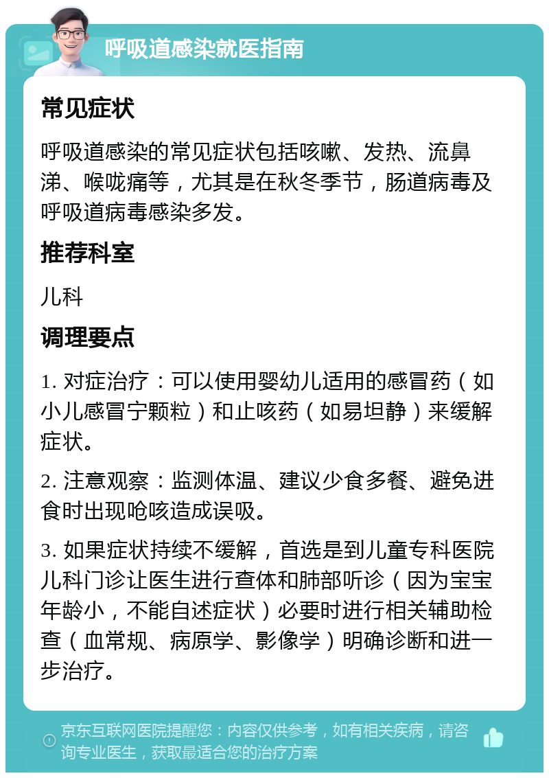 呼吸道感染就医指南 常见症状 呼吸道感染的常见症状包括咳嗽、发热、流鼻涕、喉咙痛等，尤其是在秋冬季节，肠道病毒及呼吸道病毒感染多发。 推荐科室 儿科 调理要点 1. 对症治疗：可以使用婴幼儿适用的感冒药（如小儿感冒宁颗粒）和止咳药（如易坦静）来缓解症状。 2. 注意观察：监测体温、建议少食多餐、避免进食时出现呛咳造成误吸。 3. 如果症状持续不缓解，首选是到儿童专科医院儿科门诊让医生进行查体和肺部听诊（因为宝宝年龄小，不能自述症状）必要时进行相关辅助检查（血常规、病原学、影像学）明确诊断和进一步治疗。