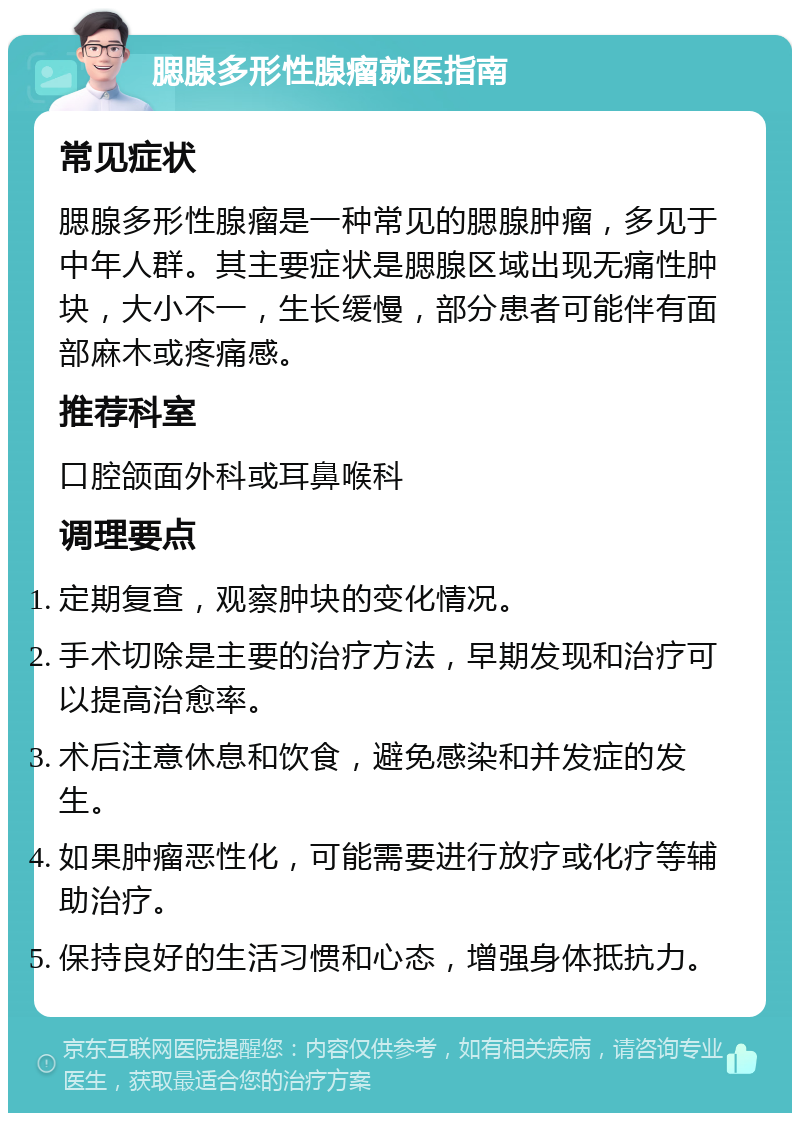 腮腺多形性腺瘤就医指南 常见症状 腮腺多形性腺瘤是一种常见的腮腺肿瘤，多见于中年人群。其主要症状是腮腺区域出现无痛性肿块，大小不一，生长缓慢，部分患者可能伴有面部麻木或疼痛感。 推荐科室 口腔颌面外科或耳鼻喉科 调理要点 定期复查，观察肿块的变化情况。 手术切除是主要的治疗方法，早期发现和治疗可以提高治愈率。 术后注意休息和饮食，避免感染和并发症的发生。 如果肿瘤恶性化，可能需要进行放疗或化疗等辅助治疗。 保持良好的生活习惯和心态，增强身体抵抗力。