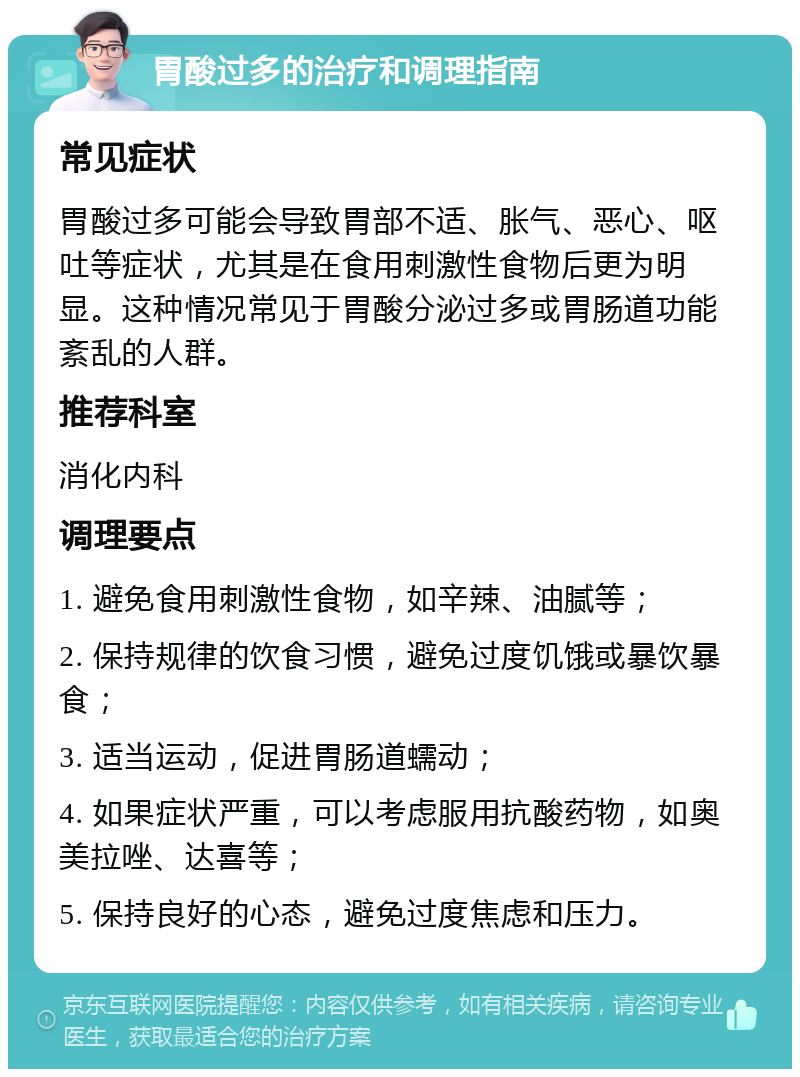 胃酸过多的治疗和调理指南 常见症状 胃酸过多可能会导致胃部不适、胀气、恶心、呕吐等症状，尤其是在食用刺激性食物后更为明显。这种情况常见于胃酸分泌过多或胃肠道功能紊乱的人群。 推荐科室 消化内科 调理要点 1. 避免食用刺激性食物，如辛辣、油腻等； 2. 保持规律的饮食习惯，避免过度饥饿或暴饮暴食； 3. 适当运动，促进胃肠道蠕动； 4. 如果症状严重，可以考虑服用抗酸药物，如奥美拉唑、达喜等； 5. 保持良好的心态，避免过度焦虑和压力。