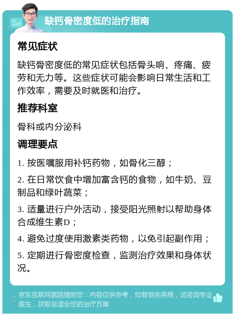 缺钙骨密度低的治疗指南 常见症状 缺钙骨密度低的常见症状包括骨头响、疼痛、疲劳和无力等。这些症状可能会影响日常生活和工作效率，需要及时就医和治疗。 推荐科室 骨科或内分泌科 调理要点 1. 按医嘱服用补钙药物，如骨化三醇； 2. 在日常饮食中增加富含钙的食物，如牛奶、豆制品和绿叶蔬菜； 3. 适量进行户外活动，接受阳光照射以帮助身体合成维生素D； 4. 避免过度使用激素类药物，以免引起副作用； 5. 定期进行骨密度检查，监测治疗效果和身体状况。