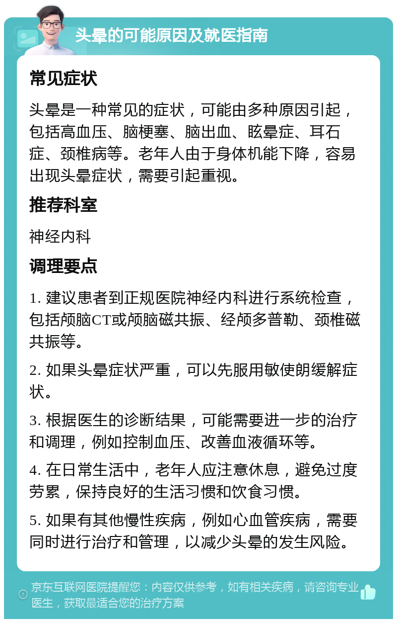 头晕的可能原因及就医指南 常见症状 头晕是一种常见的症状，可能由多种原因引起，包括高血压、脑梗塞、脑出血、眩晕症、耳石症、颈椎病等。老年人由于身体机能下降，容易出现头晕症状，需要引起重视。 推荐科室 神经内科 调理要点 1. 建议患者到正规医院神经内科进行系统检查，包括颅脑CT或颅脑磁共振、经颅多普勒、颈椎磁共振等。 2. 如果头晕症状严重，可以先服用敏使朗缓解症状。 3. 根据医生的诊断结果，可能需要进一步的治疗和调理，例如控制血压、改善血液循环等。 4. 在日常生活中，老年人应注意休息，避免过度劳累，保持良好的生活习惯和饮食习惯。 5. 如果有其他慢性疾病，例如心血管疾病，需要同时进行治疗和管理，以减少头晕的发生风险。