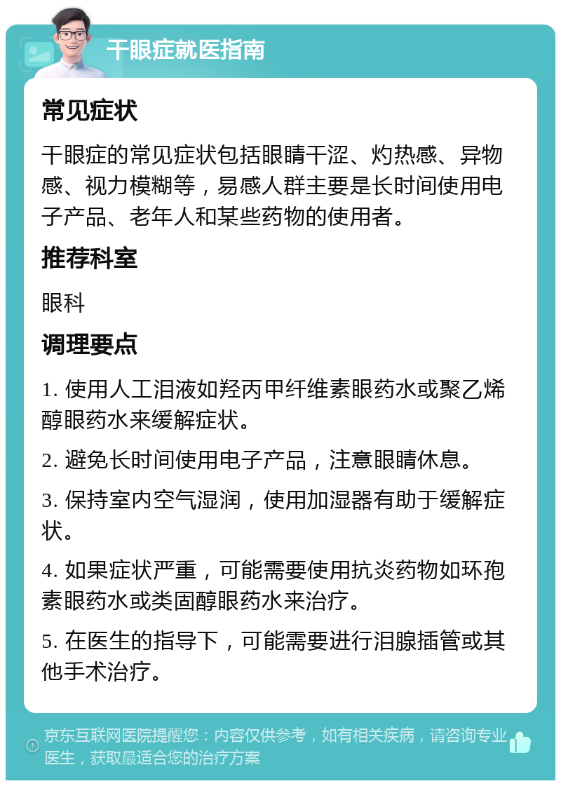 干眼症就医指南 常见症状 干眼症的常见症状包括眼睛干涩、灼热感、异物感、视力模糊等，易感人群主要是长时间使用电子产品、老年人和某些药物的使用者。 推荐科室 眼科 调理要点 1. 使用人工泪液如羟丙甲纤维素眼药水或聚乙烯醇眼药水来缓解症状。 2. 避免长时间使用电子产品，注意眼睛休息。 3. 保持室内空气湿润，使用加湿器有助于缓解症状。 4. 如果症状严重，可能需要使用抗炎药物如环孢素眼药水或类固醇眼药水来治疗。 5. 在医生的指导下，可能需要进行泪腺插管或其他手术治疗。