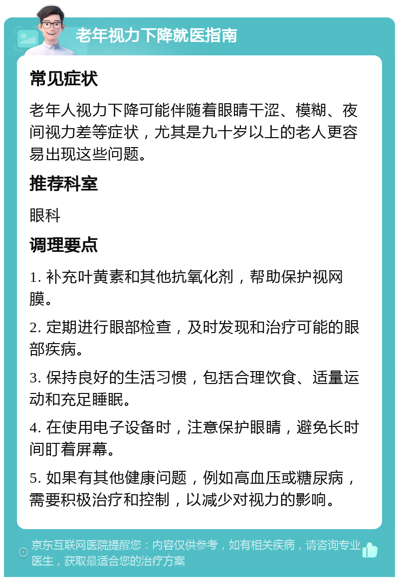 老年视力下降就医指南 常见症状 老年人视力下降可能伴随着眼睛干涩、模糊、夜间视力差等症状，尤其是九十岁以上的老人更容易出现这些问题。 推荐科室 眼科 调理要点 1. 补充叶黄素和其他抗氧化剂，帮助保护视网膜。 2. 定期进行眼部检查，及时发现和治疗可能的眼部疾病。 3. 保持良好的生活习惯，包括合理饮食、适量运动和充足睡眠。 4. 在使用电子设备时，注意保护眼睛，避免长时间盯着屏幕。 5. 如果有其他健康问题，例如高血压或糖尿病，需要积极治疗和控制，以减少对视力的影响。