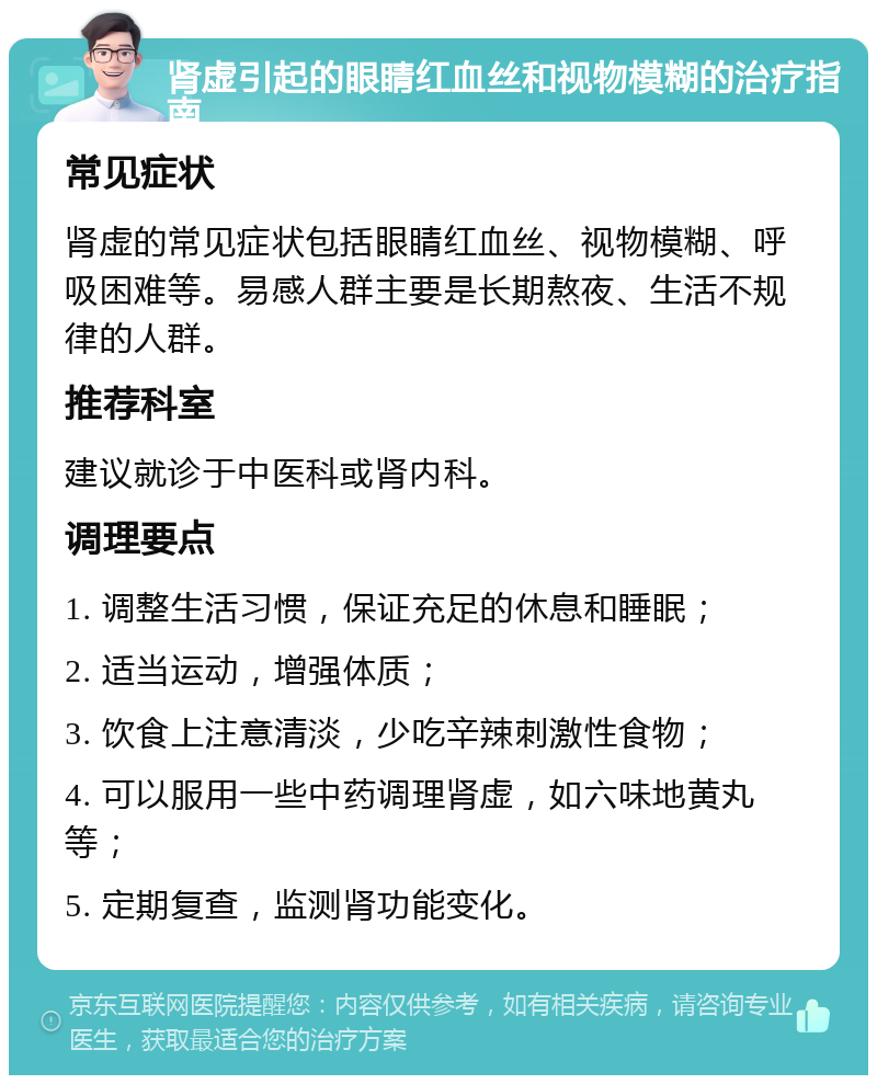 肾虚引起的眼睛红血丝和视物模糊的治疗指南 常见症状 肾虚的常见症状包括眼睛红血丝、视物模糊、呼吸困难等。易感人群主要是长期熬夜、生活不规律的人群。 推荐科室 建议就诊于中医科或肾内科。 调理要点 1. 调整生活习惯，保证充足的休息和睡眠； 2. 适当运动，增强体质； 3. 饮食上注意清淡，少吃辛辣刺激性食物； 4. 可以服用一些中药调理肾虚，如六味地黄丸等； 5. 定期复查，监测肾功能变化。