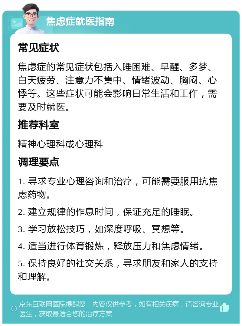 焦虑症就医指南 常见症状 焦虑症的常见症状包括入睡困难、早醒、多梦、白天疲劳、注意力不集中、情绪波动、胸闷、心悸等。这些症状可能会影响日常生活和工作，需要及时就医。 推荐科室 精神心理科或心理科 调理要点 1. 寻求专业心理咨询和治疗，可能需要服用抗焦虑药物。 2. 建立规律的作息时间，保证充足的睡眠。 3. 学习放松技巧，如深度呼吸、冥想等。 4. 适当进行体育锻炼，释放压力和焦虑情绪。 5. 保持良好的社交关系，寻求朋友和家人的支持和理解。